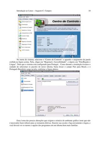 Introdução ao Linux – Augusto C. Campos 10
No menu do sistema, selecione o “Centro de Controlo” e aguarde o surgimento da janela
exibida na figura acima. Nela, clique em “Regional e Acessibilidade”, e depois em “País/Região e
Lingua”. Note que o sistema está configurado para Portugal... Como durante a instalação tivemos o
cuidado de selecionar os pacotes do nosso idioma, basta trocar o campo País para Brasil, e o
Português Brasileiro surge na tela, conforme a figura abaixo.
Esta é uma das poucas alterações que exigem o reinício do ambiente gráfico (note que não
é necessário fazer reboot) para se tornarem efetivas. Encerre sua sessão e faça novamente o logon, e
você deverá ver os menus e opções dos programas em um idioma bem mais familiar.
 