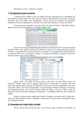 Introdução ao Linux – Augusto C. Campos 11
7. Os aplicativos para usuários
A intenção deste capítulo é fazer um rápido tour para demonstrar que a usabilidade dos
bons aplicativos para usuários do Linux não tem nada de muito diferente em relação aos demais
aplicativos que você tenha visto recentemente. Vamos passear por algumas das aplicações
instaladas nos nossos computadores e verificar se elas são mais complexas ou menos funcionais.
Comecemos pela calculadora, acessível através do menu Escritório / Calculation / Kcalc.
Interaja com ela, faça contas básicas e avançadas. Simples, não?
Agora vamos navegar rapidamente pelos diretórios do sistema. Em breve teremos uma aula
específica sobre o que significa cada um dos diretórios e arquivos, mas agora preocupe-se apenas
em abrir o navegador através do ícone da Casa no seu kicker, e em navegar através dos diretórios do
seu sistema. Note como a navegação é simples, e a estrutura de diretórios e arquivos em árvore é
bastante similar ao que você já conhecia.
Agora vamos a um editor de textos simples, estilo bloco de notas. Abra o Kate, em
Escritório / Editors / Kate. Escreva algumas linhas, grave seu documento. As funções não estão
onde você esperaria que estivessem? Os aplicativos do Linux não são tão complicados como você
ouviu falar, afinal... Se você for programador, vá em Ferraments / Modo de destaque e selecione a
sua linguagem favorita. Agora escreva algumas linhas de código, e veja que o Kate é capaz de
demarcar a sintaxe de diversas linguagens corretamente – este pequeno editor tem vários truques na
manga!
Explore os demais menus, guiado pelo instrutor. Conheça o navegador web, o cliente de e-
mail, veja o processador de textos e a planilha, e tenha uma boa noção do que está disponível atrás
de cada opção do menu.
8. Comandos em modo texto na shell
Talvez você já tenha ouvido falar que o uso do Linux exige o domínio de comandos em
 