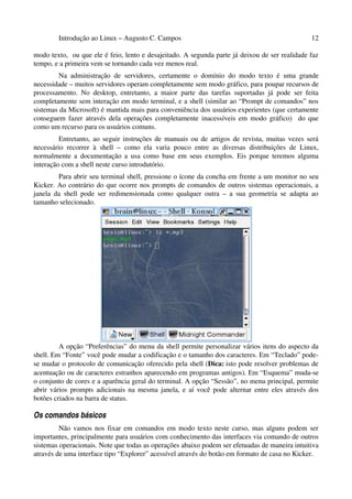 Introdução ao Linux – Augusto C. Campos 12
modo texto, ou que ele é feio, lento e desajeitado. A segunda parte já deixou de ser realidade faz
tempo, e a primeira vem se tornando cada vez menos real.
Na administração de servidores, certamente o domínio do modo texto é uma grande
necessidade – muitos servidores operam completamente sem modo gráfico, para poupar recursos de
processamento. No desktop, entretanto, a maior parte das tarefas suportadas já pode ser feita
completamente sem interação em modo terminal, e a shell (similar ao “Prompt de comandos” nos
sistemas da Microsoft) é mantida mais para conveniência dos usuários experientes (que certamente
conseguem fazer através dela operações completamente inacessíveis em modo gráfico) do que
como um recurso para os usuários comuns.
Entretanto, ao seguir instruções de manuais ou de artigos de revista, muitas vezes será
necessário recorrer à shell – como ela varia pouco entre as diversas distribuições de Linux,
normalmente a documentação a usa como base em seus exemplos. Eis porque teremos alguma
interação com a shell neste curso introdutório.
Para abrir seu terminal shell, pressione o ícone da concha em frente a um monitor no seu
Kicker. Ao contrário do que ocorre nos prompts de comandos de outros sistemas operacionais, a
janela da shell pode ser redimensionada como qualquer outra – a sua geometria se adapta ao
tamanho selecionado.
A opção “Preferências” do menu da shell permite personalizar vários itens do aspecto da
shell. Em “Fonte” você pode mudar a codificação e o tamanho dos caracteres. Em “Teclado” pode-
se mudar o protocolo de comunicação oferecido pela shell (Dica: isto pode resolver problemas de
acentuação ou de caracteres estranhos aparecendo em programas antigos). Em “Esquema” muda-se
o conjunto de cores e a aparência geral do terminal. A opção “Sessão”, no menu principal, permite
abrir vários prompts adicionais na mesma janela, e aí você pode alternar entre eles através dos
botões criados na barra de status.
Os comandos básicos
Não vamos nos fixar em comandos em modo texto neste curso, mas alguns podem ser
importantes, principalmente para usuários com conhecimento das interfaces via comando de outros
sistemas operacionais. Note que todas as operações abaixo podem ser efetuadas de maneira intuitiva
através de uma interface tipo “Explorer” acessível através do botão em formato de casa no Kicker.
 