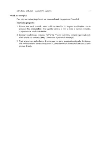 Introdução ao Linux – Augusto C. Campos 14
PATH, por exemplo).
Para retornar à situação pré-root, use o comando exit ou pressione Control+d.
Exercícios propostos
1. Usando sua shell pessoall, tente exibir o conteúdo do arquivo /etc/shadow com o
comando less /etc/shadow. Em seguida torne-se o root e tente o mesmo comando,
comparando os resultados obtidos.
2. Compare os efeitos do comando “su” e “su -” sobre o diretório corrente (que você pode
aferir através do comando pwd). Como você explicaria a diferença?
3. Você acha segura a abordagem de segurança em que o usuário administrador do sistema
tem acesso irrestrito a todos os recursos? Conhece modelos alternativos? Discuta o tema
em sala de aula.
 