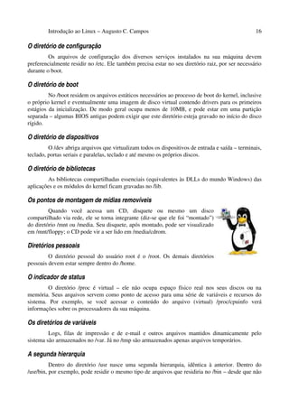 Introdução ao Linux – Augusto C. Campos 16
O diretório de configuração
Os arquivos de configuração dos diversos serviços instalados na sua máquina devem
preferencialmente residir no /etc. Ele também precisa estar no seu diretório raiz, por ser necessário
durante o boot.
O diretório de boot
No /boot residem os arquivos estáticos necessários ao processo de boot do kernel, inclusive
o próprio kernel e eventualmente uma imagem de disco virtual contendo drivers para os primeiros
estágios da inicialização. De modo geral ocupa menos de 10MB, e pode estar em uma partição
separada – algumas BIOS antigas podem exigir que este diretório esteja gravado no início do disco
rígido.
O diretório de dispositivos
O /dev abriga arquivos que virtualizam todos os dispositivos de entrada e saída – terminais,
teclado, portas seriais e paralelas, teclado e até mesmo os próprios discos.
O diretório de bibliotecas
As bibliotecas compartilhadas essenciais (equivalentes às DLLs do mundo Windows) das
aplicações e os módulos do kernel ficam gravadas no /lib.
Os pontos de montagem de mídias removíveis
Quando você acessa um CD, disquete ou mesmo um disco
compartilhado via rede, ele se torna integrante (diz-se que ele foi “montado”)
do diretório /mnt ou /media. Seu disquete, após montado, pode ser visualizado
em /mnt/floppy; o CD pode vir a ser lido em /media/cdrom.
Diretórios pessoais
O diretório pessoal do usuário root é o /root. Os demais diretórios
pessoais devem estar sempre dentro do /home.
O indicador de status
O diretório /proc é virtual – ele não ocupa espaço físico real nos seus discos ou na
memória. Seus arquivos servem como ponto de acesso para uma série de variáveis e recursos do
sistema. Por exemplo, se você acessar o conteúdo do arquivo (virtual) /proc/cpuinfo verá
informações sobre os processadores da sua máquina.
Os diretórios de variáveis
Logs, filas de impressão e de e-mail e outros arquivos mantidos dinamicamente pelo
sistema são armazenados no /var. Já no /tmp são armazenados apenas arquivos temporários.
A segunda hierarquia
Dentro do diretório /usr nasce uma segunda hierarquia, idêntica à anterior. Dentro do
/usr/bin, por exemplo, pode residir o mesmo tipo de arquivos que residiria no /bin – desde que não
 