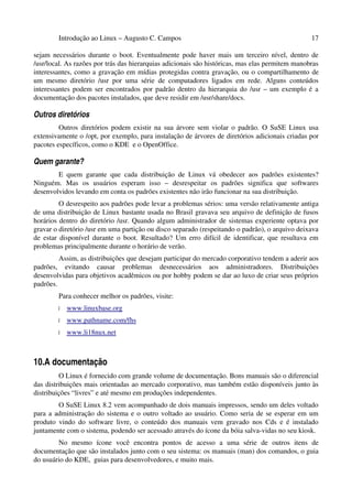 Introdução ao Linux – Augusto C. Campos 17
sejam necessários durante o boot. Eventualmente pode haver mais um terceiro nível, dentro de
/usr/local. As razões por trás das hierarquias adicionais são históricas, mas elas permitem manobras
interessantes, como a gravação em mídias protegidas contra gravação, ou o compartilhamento de
um mesmo diretório /usr por uma série de computadores ligados em rede. Alguns conteúdos
interessantes podem ser encontrados por padrão dentro da hierarquia do /usr – um exemplo é a
documentação dos pacotes instalados, que deve residir em /usr/share/docs.
Outros diretórios
Outros diretórios podem existir na sua árvore sem violar o padrão. O SuSE Linux usa
extensivamente o /opt, por exemplo, para instalação de árvores de diretórios adicionais criadas por
pacotes específicos, como o KDE e o OpenOffice.
Quem garante?
E quem garante que cada distribuição de Linux vá obedecer aos padrões existentes?
Ninguém. Mas os usuários esperam isso – desrespeitar os padrões significa que softwares
desenvolvidos levando em conta os padrões existentes não irão funcionar na sua distribuição.
O desrespeito aos padrões pode levar a problemas sérios: uma versão relativamente antiga
de uma distribuição de Linux bastante usada no Brasil gravava seu arquivo de definição de fusos
horários dentro do diretório /usr. Quando algum administrador de sistemas experiente optava por
gravar o diretório /usr em uma partição ou disco separado (respeitando o padrão), o arquivo deixava
de estar disponível durante o boot. Resultado? Um erro difícil de identificar, que resultava em
problemas principalmente durante o horário de verão.
Assim, as distribuições que desejam participar do mercado corporativo tendem a aderir aos
padrões, evitando causar problemas desnecessários aos administradores. Distribuições
desenvolvidas para objetivos acadêmicos ou por hobby podem se dar ao luxo de criar seus próprios
padrões.
Para conhecer melhor os padrões, visite:
• www.linuxbase.org
• www.pathname.com/fhs
• www.li18nux.net
10.A documentação
O Linux é fornecido com grande volume de documentação. Bons manuais são o diferencial
das distribuições mais orientadas ao mercado corporativo, mas também estão disponíveis junto às
distribuições “livres” e até mesmo em produções independentes.
O SuSE Linux 8.2 vem acompanhado de dois manuais impressos, sendo um deles voltado
para a administração do sistema e o outro voltado ao usuário. Como seria de se esperar em um
produto vindo do software livre, o conteúdo dos manuais vem gravado nos Cds e é instalado
juntamente com o sistema, podendo ser acessado através do ícone da bóia salva-vidas no seu kiosk.
No mesmo ícone você encontra pontos de acesso a uma série de outros itens de
documentação que são instalados junto com o seu sistema: os manuais (man) dos comandos, o guia
do usuário do KDE, guias para desenvolvedores, e muito mais.
 