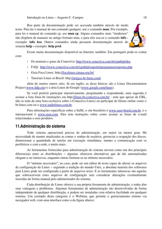 Introdução ao Linux – Augusto C. Campos 18
Boa parte da documentação pode ser acessada também através do modo
texto. Para ler o manual de um comando qualquer, use o comando man. Por exemplo,
para ler o manual do comando cp, use man cp. Alguns comandos mais “modernos”
não dispõem de manuais no antigo formato man, e para eles usa-se o comando info -
exemplo: info less. Outros comandos ainda possuem documentação através do
sistema help – exemplo: help pwd.
Existe muita documentação disponível na Internet, também. Em português pode-se contar
com:
• Os manuais e guias da Conectiva: http://www.conectiva.com.br/cpub/pt/doc
• FAQ: http://www.conectiva.com.br/cpub/pt/suporte/perguntaserespostas.php
• Guia Foca Linux: http://focalinux.cipsga.org.br/
• Tutoriais Linux in Brazil: http://artigos.br-linux.com/
além de muitos outros sites. Já em inglês, as dicas básicas são o Linux Documentation
Project (www.tldp.org) e a área Linux do Google (www.google.com/linux).
Se você preferir participar interativamente, perguntando e respondendo, uma sugestão é
assinar a lista linux-br (instruções em http://linux-br.conectiva.com.br/ - note que apesar da URL,
não se trata de uma lista exclusiva sobre o Conectiva Linux) ou participar de fóruns online como o
br-linux.com ou o www.underlinux.com.br.
Para informações específicas sobre a SuSE, o site brasileiro é www.suse-brasil.com.br, e o
internacional é www.suse.com. Eles tem instruções sobre como assinar as listas de e-mail
relacionadas a seus produtos.
11.Administração do sistema
Todo sistema operacional precisa de administração, em maior ou menor grau. Há
necessidade de manter atualizadas as contas e senhas de usuários, gerenciar a ocupação dos discos,
dimensionar a quantidade de tarefas em execução simultânea, manter a comunicação com os
periféricos e com a rede, e muito mais.
As ferramentas fornecidas para administração do sistema servem como um dos principais
diferenciais entre as distribuições – algumas oferecem alternativas que de tão automatizadas
chegam a ser intrusivas, enquanto outras limitam-se ao mínimo necessário.
O “mínimo necessário”, no caso, pode ser um editor de texto capaz de alterar os arquivos
de configuração do Linux – seguindo a tradição do mundo Unix, a absoluta maioria dos softwares
para Linux pode ser configurada a partir de arquivos texto. E as ferramentas intrusivas são aquelas
que sobrescrevem estes arquivos de configuração sem considerar alterações eventualmente
inseridas de forma manual pelo administrador do sistema.
Cada distribuição de Linux oferece a sua própria ferramenta de administração, e todas têm
suas vantagens e problemas. Algumas ferramentas de administração são desenvolvidas de forma
independente de qualquer distribuição, e podem ser instaladas com relativa facilidade em qualquer
sistema. Um exemplo desta categoria é o Webmin, que permite o gerenciamento remoto via
navegador web, com uma interface como a da figura abaixo:
 