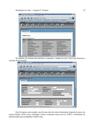 Introdução ao Linux – Augusto C. Campos 19
Os módulos do webmin têm interfaces avançadas e simples de usar. Veja como funciona a
inclusão de um usuário:
Este foi apenas um exemplo, mas há uma série de outras ferramentas disponíveis para esta
mesma função. Neste curso, entretanto, iremos concentrar nosso foco no YaST, a ferramenta de
administração que acompanha o SuSE Linux.
 