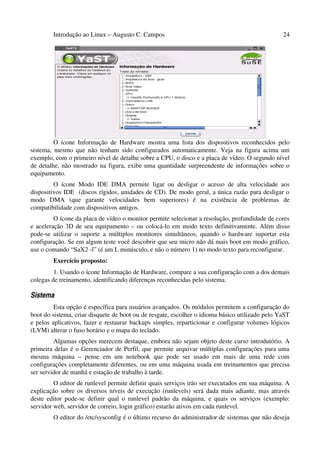 Introdução ao Linux – Augusto C. Campos 24
O ícone Informação de Hardware mostra uma lista dos dispositivos reconhecidos pelo
sistema, mesmo que não tenham sido configurados automaticamente. Veja na figura acima um
exemplo, com o primeiro nível de detalhe sobre a CPU, o disco e a placa de vídeo. O segundo nível
de detalhe, não mostrado na figura, exibe uma quantidade surpreendente de informações sobre o
equipamento.
O ícone Modo IDE DMA permite ligar ou desligar o acesso de alta velocidade aos
dispositivos IDE (discos rígidos, unidades de CD). De modo geral, a única razão para desligar o
modo DMA (que garante velocidades bem superiores) é na existência de problemas de
compatibilidade com dispositivos antigos.
O ícone da placa de vídeo o monitor permite selecionar a resolução, profundidade de cores
e aceleração 3D de seu equipamento – ou colocá-lo em modo texto definitivamente. Além disso
pode-se utilizar o suporte a múltiplos monitores simultâneos, quando o hardware suportar esta
configuração. Se em algum teste você descobrir que seu micro não dá mais boot em modo gráfico,
use o comando “SaX2 -l” (é um L minúsculo, e não o número 1) no modo texto para reconfigurar.
Exercício proposto:
1. Usando o ícone Informação de Hardware, compare a sua configuração com a dos demais
colegas de treinamento, identificando diferenças reconhecidas pelo sistema.
Sistema
Esta opção é específica para usuários avançados. Os módulos permitem a configuração do
boot do sistema, criar disquete de boot ou de resgate, escolher o idioma básico utilizado pelo YaST
e pelos aplicativos, fazer e restaurar backups simples, reparticionar e configurar volumes lógicos
(LVM) alterar o fuso horário e o mapa do teclado.
Algumas opções merecem destaque, embora não sejam objeto deste curso introdutório. A
primeira delas é o Gerenciador de Perfil, que permite arquivar múltiplas configurações para uma
mesma máquina – pense em um notebook que pode ser usado em mais de uma rede com
configurações completamente diferentes, ou em uma máquina usada em treinamentos que precisa
ser servidor de manhã e estação de trabalho à tarde.
O editor de runlevel permite definir quais serviços irão ser executados em sua máquina. A
explicação sobre os diversos níveis de execução (runlevels) será dada mais adiante, mas através
deste editor pode-se definir qual o runlevel padrão da máquina, e quais os serviços (exemplo:
servidor web, servidor de correio, login gráfico) estarão ativos em cada runlevel.
O editor do /etc/sysconfig é o último recurso do administrador de sistemas que não deseja
 