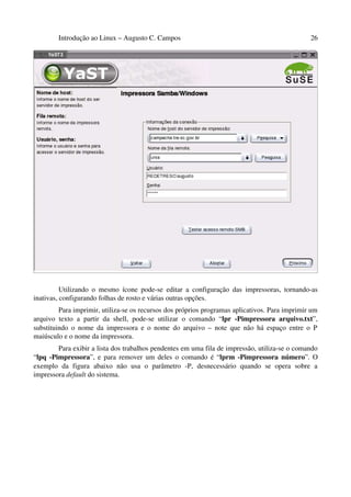 Introdução ao Linux – Augusto C. Campos 26
Utilizando o mesmo ícone pode-se editar a configuração das impressoras, tornando-as
inativas, configurando folhas de rosto e várias outras opções.
Para imprimir, utiliza-se os recursos dos próprios programas aplicativos. Para imprimir um
arquivo texto a partir da shell, pode-se utilizar o comando “lpr -Pimpressora arquivo.txt”,
substituindo o nome da impressora e o nome do arquivo – note que não há espaço entre o P
maiúsculo e o nome da impressora.
Para exibir a lista dos trabalhos pendentes em uma fila de impressão, utiliza-se o comando
“lpq -Pimpressora”, e para remover um deles o comando é “lprm -Pimpressora número”. O
exemplo da figura abaixo não usa o parâmetro -P, desnecessário quando se opera sobre a
impressora default do sistema.
 