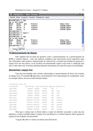 Introdução ao Linux – Augusto C. Campos 27
13.Gerenciamento de discos
Este capítulo não irá tratar de questões como o particionamento ou o gerenciamento de
RAID e volumes lógicos – estas são matérias complexas que mereceriam cursos específicos para
elas. Entretanto, todo usuário e administrador de sistema tem a eventual necessidade de gerenciar o
espaço livre em seus discos, ou de localizar um determinado arquivo cujo nome é conhecido mas
não se sabe onde está. Usaremos preferencialmente ferramentas de modo texto para esta finalidade.
Descobrindo o espaço livre
Uma das necessidades mais comuns relacionadas ao gerenciamento de discos diz respeito
ao espaço livre. O comando df apresenta o total disponível em cada partição do computador, como
no exemplo abaixo, de um servidor bastante lotado:
root@jurere /etc> df
Filesystem 1024-blocks Used Available Capacity Mounted on
/dev/sda5 396500 356805 19214 95% /
/dev/sda7 598634 204566 363145 36% /opt
/dev/sda12 893986 526005 321796 62% /usr
/dev/sda6 598634 418964 148747 74% /var
/dev/sdc1 4950048 4591001 102812 98% /users
/dev/sda11 5839303 5217784 319097 94% /users2
/dev/sdc5 3633411 3212673 232780 93% /users3
/dev/sdb1 6921609 6487165 75793 99% /users4
/dev/sdb2 5932328 5317990 307095 95% /users5
/dev/sdb4 4299860 3741990 335370 92% /users6
Note que a coluna mais à direita indica o nome do diretório associado a cada uma das
partições, a coluna available indica o espaço livre (em Kbytes) e a coluna Capacity indica quanto do
espaço já está ocupado, em percentual.
A opção -h exibe os valores em forma mais fácil de ler:
 