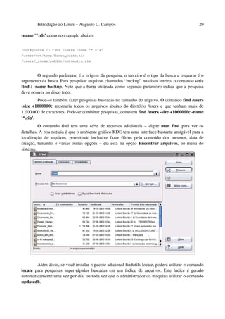 Introdução ao Linux – Augusto C. Campos 29
-name '*.xls' como no exemplo abaixo:
root@jurere /> find /users -name '*.xls'
/users/net/temp/Banco_horas.xls
/users/_zonas/public/out/multa.xls
O segundo parâmetro é a origem da pesquisa, o terceiro é o tipo da busca e o quarto é o
argumento da busca. Para pesquisar arquivos chamados “backup” no disco inteiro, o comando seria
find / -name backup. Note que a barra utilizada como segundo parâmetro indica que a pesquisa
deve ocorrer no disco todo.
Pode-se também fazer pesquisas baseadas no tamanho do arquivo. O comando find /users
-size +1000000c mostraria todos os arquivos abaixo do diretório /users e que tenham mais de
1.000.000 de caracteres. Pode-se combinar pesquisas, como em find /users -size +1000000c -name
'*.zip'.
O comando find tem uma série de recursos adicionais – digite man find para ver os
detalhes. A boa notícia é que o ambiente gráfico KDE tem uma interface bastante amigável para a
localização de arquivos, permitindo inclusive fazer filtros pelo conteúdo dos mesmos, data de
criação, tamanho e várias outras opções – ela está na opção Encontrar arquivos, no menu do
sistema.
Além disso, se você instalar o pacote adicional findutils-locate, poderá utilizar o comando
locate para pesquisas super-rápidas baseadas em um índice de arquivos. Este índice é gerado
automaticamente uma vez por dia, ou toda vez que o administrador da máquina utilizar o comando
updatedb.
 