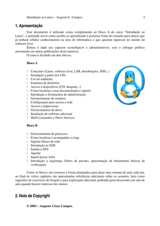 Introdução ao Linux – Augusto C. Campos 3
1. Apresentação
Este documento é utilizado como complemento ao bloco A do curso “Introdução ao
Linux”, e pretende servir como auxílio ao aprendizado e posterior fonte de consulta para alunos que
já tenham sólidos conhecimentos na área de informática e que queiram ingressar no mundo do
software livre.
Ênfase é dada aos aspectos tecnológicos e administrativos, sem o enfoque político
encontrado em outras publicações desta natureza.
O curso é dividido em dois blocos:
Bloco A
• Conceitos (Linux, software livre, LSB, distribuições, FHS...)
• Instalação a partir dos CDs
• Uso do ambiente
• Estrutura de diretórios
• Acesso a dispositivos [CD, disquete...]
• Como localizar e usar documentação e suporte
• Introdução a ferramentas de administração
• Gerenciamento de usuários
• Configuração para acesso a rede
• Acesso a impressoras
• Gerenciamento de disco
• Instalação de software adicional
• Shell (comandos e filtros básicos)
Bloco B
• Gerenciamento de processos
• Como localizar e acompanhar os logs
• Suporte básico de rede
• Introdução ao SSH
• Samba e NFS
• Apache
• Squid (proxy web)
• Introdução a segurança (filtros de pacotes, apresentação de ferramentas básicas de
verificação)
Como os blocos são extensos e foram planejados para durar uma semana de aula cada um,
ao final de vários capítulos são apresentadas referências adicionais sobre os assuntos, bem como
sugestões de exercícios de fixação e para exploração adicional, podendo gerar discussões em sala de
aula quando houver interesse dos alunos.
2. Nota de Copyright
© 2003 – Augusto César Campos.
 
