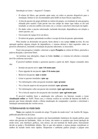 Introdução ao Linux – Augusto C. Campos 32
• O seletor de filtros, que permite optar entre ver todos os pacotes disponíveis para a
instalação, limitar-se aos recomendados pela SuSE ou fazer buscas específicas;
• A lista de pacotes do grupo definido no seletor de grupos, ou resultante de uma pesquisa
efetuada pelo usuário. Cada pacote tem um campo de status (que indica se ele está
instalado, se está em conflito com outro, etc.), o nome e uma breve descrição em inglês;
• Os dados sobre o pacote selecionado, incluindo descrição, dependências em relação a
outros pacotes, etc.
• Um resumo do espaço livre em disco;
• O seletor de grupos, permitindo escolher o escopo da lista de pacotes apresentada.
Para instalar ou desinstalar um pacote, basta alterar o seu campo status na lista. Se esta
operação quebrar alguma relação de dependência, o sistema alertará e dará sugestões sobre as
possíveis alternativas, incluindo a instalação de pacotes adicionais, se necessário.
Fazer uma pesquisa é simples: selecione a opção Pesquisa no seletor de filtros, preencha a
palavra desejada, e pressione Enter.
Ao terminar suas alterações, clique no botão Aceitar, e o sistema irá solicitar a inserção
dos Cds conforme necessário.
É possível também instalar e gerenciar pacotes a partir da shell. Alguns comandos úteis
são:
• Instalar um pacote novo: rpm -ivh nome.rpm
• Fazer upgrade de um pacote: rpm -Uvh nome.rpm
• Remover um pacote: rpm -e nome
• Listar os pacotes instalados: rpm -qa
• Ver informações sobre um pacote instalado: rpm -qi nome
• Ver a lista de arquivos de um pacote instalado: rpm -ql nome
• Ver informações sobre um pacote não instalado: rpm -qpi nome.rpm
• Ver a lista de arquivos de um pacote não instalado: rpm -qpl nome.rpm
É possível também fazer a atualização dos softwares via Internet, usando o ícone
Atualização online no YaST. Neste caso, o sistema verifica no servidor de Internet da SuSE os
pacotes que foram alterados desde a última atualização do computador e permite o download e
instalação automatizada das versões novas.
15.Sobrevivendo no modo texto
Nota: este capítulo foi extraído do artigo “O poder do modo texto”, de Aurélio M. Jargas,
publicado pela Revista do Linux.
O que para a maioria dos usuários são funcionalidades fantásticas do mundo gráfico, para
outros não passam de futilidades. Aliás, no Linux, são muitos os usuários que fazem apologia do
modo texto, sem interfaces gráficas, sem mouse, em um terminal de fundo preto, basicamente
devido ao poder e flexibilidade obtidos. São os que não adotam o mouse porque consideram os
atalhos de teclado muito mais rápidos. Dispensam o ambiente gráfico porque o julgam uma
 