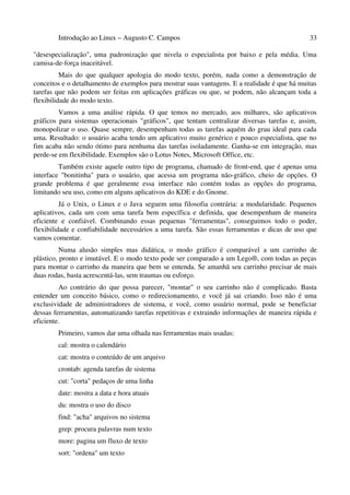Introdução ao Linux – Augusto C. Campos 33
"desespecialização", uma padronização que nivela o especialista por baixo e pela média. Uma
camisa-de-força inaceitável.
Mais do que qualquer apologia do modo texto, porém, nada como a demonstração de
conceitos e o detalhamento de exemplos para mostrar suas vantagens. E a realidade é que há muitas
tarefas que não podem ser feitas em aplicações gráficas ou que, se podem, não alcançam toda a
flexibilidade do modo texto.
Vamos a uma análise rápida. O que temos no mercado, aos milhares, são aplicativos
gráficos para sistemas operacionais "gráficos", que tentam centralizar diversas tarefas e, assim,
monopolizar o uso. Quase sempre, desempenham todas as tarefas aquém do grau ideal para cada
uma. Resultado: o usuário acaba tendo um aplicativo muito genérico e pouco especialista, que no
fim acaba não sendo ótimo para nenhuma das tarefas isoladamente. Ganha-se em integração, mas
perde-se em flexibilidade. Exemplos são o Lotus Notes, Microsoft Office, etc.
Também existe aquele outro tipo de programa, chamado de front-end, que é apenas uma
interface "bonitinha" para o usuário, que acessa um programa não-gráfico, cheio de opções. O
grande problema é que geralmente essa interface não contém todas as opções do programa,
limitando seu uso, como em alguns aplicativos do KDE e do Gnome.
Já o Unix, o Linux e o Java seguem uma filosofia contrária: a modularidade. Pequenos
aplicativos, cada um com uma tarefa bem específica e definida, que desempenham de maneira
eficiente e confiável. Combinando essas pequenas "ferramentas", conseguimos todo o poder,
flexibilidade e confiabilidade necessários a uma tarefa. São essas ferramentas e dicas de uso que
vamos comentar.
Numa alusão simples mas didática, o modo gráfico é comparável a um carrinho de
plástico, pronto e imutável. E o modo texto pode ser comparado a um Lego®, com todas as peças
para montar o carrinho da maneira que bem se entenda. Se amanhã seu carrinho precisar de mais
duas rodas, basta acrescentá-las, sem traumas ou esforço.
Ao contrário do que possa parecer, "montar" o seu carrinho não é complicado. Basta
entender um conceito básico, como o redirecionamento, e você já sai criando. Isso não é uma
exclusividade de administradores de sistema, e você, como usuário normal, pode se beneficiar
dessas ferramentas, automatizando tarefas repetitivas e extraindo informações de maneira rápida e
eficiente.
Primeiro, vamos dar uma olhada nas ferramentas mais usadas:
cal: mostra o calendário
cat: mostra o conteúdo de um arquivo
crontab: agenda tarefas de sistema
cut: "corta" pedaços de uma linha
date: mostra a data e hora atuais
du: mostra o uso do disco
find: "acha" arquivos no sistema
grep: procura palavras num texto
more: pagina um fluxo de texto
sort: "ordena" um texto
 