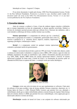 Introdução ao Linux – Augusto C. Campos 4
O uso deste documento é regido pela licença GNU Free Documentation License, Versão
1.1 da Free Software Foundation. Permission is granted to copy, distribute and/or modify this
document under the terms of the GNU Free Documentation License, Version 1.1 or any later
version published by the Free Software Foundation;
3. Conceitos básicos
Antes de começar a conhecer o Linux, é hora de conhecer alguns conceitos e definições
que se tornam importantes na hora de compreender as demais questões envolvidas. Embora as
revistas de circulação nacional possam achar que software livre e freeware são sinônimos, cabe a
você entender as diferenças de forma a melhor orientar suas escolhas.
Sistema operacional: é o componente de software que faz a interface
básica entre os programas do usuário e o computador, gerenciando itens como os
recursos e periféricos (e. g. memória, discos, arquivos, usuários, impressoras),
segurança, privilégios, comunicação e outros.
Kernel: é o componente central de qualquer sistema operacional,
contendo as principais tarefas de gerenciamento.
Linux: é um kernel desenvolvido a partir de 1991 por Linus Torvalds (foto abaixo), unido
a centenas de interessados (voluntários e empresas como a IBM, a HP e outras), capaz de rodar em
múltiplas arquiteturas (do palm ao mainframe) e que, aliado a ferramentas providas por terceiros
(e.g. GNU, KDE, Apache, PHP) forma um sistema operacional robusto e flexível. O sistema
operacional resultante da união entre o kernel do Linux e as ferramentas de terceiros pode ser
chamado de GNU/Linux ou apenas de Linux – a variação ocorre por razões ideológicas.
Linus Torvalds, autor do Linux
Licenças: existe uma série de termos de uso que regulamentam os softwares. Cada autor
de software é livre para escolher o tipo de licença adotada: licenças comerciais, shareware, etc. A
licença típica do Linux é a GPL (General Public License), que permite livre uso, alteração e
redistribuição, desde que as cópias redistribuídas adotem a mesma licença do original. Outra licença
típica de sistemas abertos é a BSD, que permite livre uso e redistribuição, e dá a opção para que os
interessados alterem os termos da licença.
Distribuição: reunião do kernel do Linux a um conjunto de software selecionado por
 
