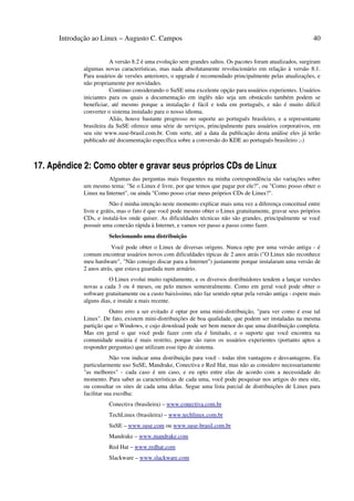 Introdução ao Linux – Augusto C. Campos 40
A versão 8.2 é uma evolução sem grandes saltos. Os pacotes foram atualizados, surgiram
algumas novas características, mas nada absolutamente revolucionário em relação à versão 8.1.
Para usuários de versões anteriores, o upgrade é recomendado principalmente pelas atualizações, e
não propriamente por novidades.
Continuo considerando o SuSE uma excelente opção para usuários experientes. Usuários
iniciantes para os quais a documentação em inglês não seja um obstáculo também podem se
beneficiar, até mesmo porque a instalação é fácil e toda em português, e não é muito difícil
converter o sistema instalado para o nosso idioma.
Aliás, houve bastante progresso no suporte ao português brasileiro, e a representante
brasileira da SuSE oferece uma série de serviços, principalmente para usuários corporativos, em
seu site www.suse-brasil.com.br. Com sorte, até a data da publicação desta análise eles já terão
publicado até documentação específica sobre a conversão do KDE ao português brasileiro ;-)
17. Apêndice 2: Como obter e gravar seus próprios CDs de Linux
Algumas das perguntas mais frequentes na minha correspondência são variações sobre
um mesmo tema: "Se o Linux é livre, por que temos que pagar por ele?", ou "Como posso obter o
Linux na Internet", ou ainda "Como posso criar meus próprios CDs de Linux?".
Não é minha intenção neste momento explicar mais uma vez a diferença conceitual entre
livre e grátis, mas o fato é que você pode mesmo obter o Linux gratuitamente, gravar seus próprios
CDs, e instalá-los onde quiser. As dificuldades técnicas não são grandes, principalmente se você
possuir uma conexão rápida à Internet, e vamos ver passo a passo como fazer.
Selecionando uma distribuição
Você pode obter o Linux de diversas origens. Nunca opte por uma versão antiga - é
comum encontrar usuários novos com dificuldades típicas de 2 anos atrás ("O Linux não reconhece
meu hardware", "Não consigo discar para a Internet") justamente porque instalaram uma versão de
2 anos atrás, que estava guardada num armário.
O Linux evolui muito rapidamente, e os diversos distribuidores tendem a lançar versões
novas a cada 3 ou 4 meses, ou pelo menos semestralmente. Como em geral você pode obter o
software gratuitamente ou a custo baixíssimo, não faz sentido optar pela versão antiga - espere mais
alguns dias, e instale a mais recente.
Outro erro a ser evitado é optar por uma mini-distribuição, "para ver como é esse tal
Linux". De fato, existem mini-distribuições de boa qualidade, que podem ser instaladas na mesma
partição que o Windows, e cujo download pode ser bem menor do que uma distribuição completa.
Mas em geral o que você pode fazer com ela é limitado, e o suporte que você encontra na
comunidade usuária é mais restrito, porque são raros os usuários experientes (portanto aptos a
responder perguntas) que utilizam esse tipo de sistema.
Não vou indicar uma distribuição para você - todas têm vantagens e desvantagens. Eu
particularmente uso SuSE, Mandrake, Conectiva e Red Hat, mas não as considero necessariamente
"as melhores" - cada caso é um caso, e eu opto entre elas de acordo com a necessidade do
momento. Para saber as características de cada uma, você pode pesquisar nos artigos do meu site,
ou consultar os sites de cada uma delas. Segue uma lista parcial de distribuições de Linux para
facilitar sua escolha:
Conectiva (brasileira) – www.conectiva.com.br
TechLinux (brasileira) – www.techlinux.com.br
SuSE – www.suse.com ou www.suse-brasil.com.br
Mandrake – www.mandrake.com
Red Hat – www.redhat.com
Slackware – www.slackware.com
 
