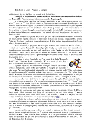 Introdução ao Linux – Augusto C. Campos 6
publicada pela Revista do Linux em sua edição de Junho/2003.
Atenção: os procedimentos abaixo instalarão o Linux sem preservar nenhum dado do
seu disco rígido. Faça backup de todos os dados antes de prosseguir.
O primeiro passo é verificar na BIOS do computador se ele está preparado para dar boot
pelo CD, inserir o CD 1 no drive e dar o boot. Note que em poucos segundos deverá aparecer um
menu de boot com várias opções – a primeira (selecionada automaticamente após alguns segundos
de inatividade) continua o boot normalmente pelo sistema operacional que estiver instalado no seu
disco rígido, e as demais são opções normais de instalação. Use a tecla F2 para selecionar um modo
de vídeo compatível com seu equipamento, e em seguida selecione “Installation – Safe Settings” e
pressione Enter.
Após uma inicialização em modo texto que dura cerca de um minuto, começa a instalação
em modo gráfico. Ajuste o monitor se necessário, e inicie sua interação selecionando o idioma
Português Brasileiro – note que os demais controles da tela mudam automaticamente após esta
seleção. Pressione Aceitar.
Neste momento, o programa de instalação irá fazer uma verificação do seu sistema, e
construir um conjunto de sugestões de configuração. Você pode aceitá-las ou não, mas nada será
alterado em seu computador até que você pressione o botão Aceitar na tela “Configurações de
Inicialização”. Dica: outras distribuições operam de maneira diferente, e vão fazendo suas
alterações conforme você as solicita – procure sempre se informar sobre o modo de instalação antes
de testar uma nova.
Selecione o modo “Instalação nova”, o mapa de teclado “Português
Brasil” (ou o “Português Brasil (Acentuação US)” se o seu teclado não tiver a
tecla da cedilha) e o mouse adequado à sua configuração.
Agora é a hora do particionamento. Esqueça a sugestão do sistema –
no nosso treinamento, vamos poder remover todas as partições pré-existentes e
criar novas. Acompanhando as instruções dadas pelo instrutor, entre na opção “Criar configuração
de partição customizada”, selecione o disco rígido correto e pressione o botão “Use o disco rígido
inteiro”. O sistema irá criar uma nova sugestão de particionamento, para remover todas as partições
pré-existentes e criar duas novas – uma para o swap (memória virtual) e outra para os dados.
Acompanhe com o instrutor a operação de, através da opção “Particionamento definido
pelo usuário”, remover a partição “/” e em seu lugar criar duas outras partições: “/” e “/home”, cada
uma com metade do espaço disponível, formatados com o sistema de arquivos Reiser. Existem
muitas variáveis a considerar no momento de definir o particionamento de uma máquina usada em
produção, mas elas serão vistas mais à frente.
Dica: ao contrário do que ocorre em outros sistemas operacionais típicos de PCs, os
diretórios do Linux possuem uma única raiz, representada por uma barra normal “/”. Outros
dispositivos aparecem como ramos desta árvore – por exemplo, o seu CD-ROM pode ser visto
como o diretório /media/cdrom, e não como uma nova raiz (ex: “D:”).
A seleção de softwares definida automaticamente pelo sistema é suficiente para o
treinamento. Entretanto, acompanhe a apresentação do instrutor sobre o uso do seletor de pacotes
(que pode ser usado também após o sistema já estar instalado) e inclua para instalação o software
“mc” e os pacotes de configuração do ambiente para o nosso idioma, de acordo com as instruções
que serão dadas.
Agora pressione Aceitar, confirme a operação e aguarde um bom tempo enquanto o
sistema formata e copia dados dos CDs. É uma boa hora para assistir às dicas exibidas durante a
instalação do CD 1, tirar dúvidas com o instrutor ou ler os apêndices desta apostila, mas fique
atento aos momentos em que você precisará trocar as mídias! Note tambpem que entre o CD 1 e o
CD 2 ocorre um boot do sistema.
 