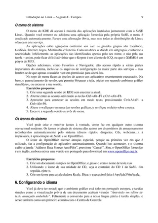 Introdução ao Linux – Augusto C. Campos 9
O menu do sistema
O menu do KDE dá acesso à maioria das aplicações instaladas juntamente com o SuSE
Linux. Quando você remove ou adiciona uma aplicação fornecida pela própria SuSE, o menu é
atualizado automaticamente. Parece uma afirmação óbvia, mas nem todas as distribuições de Linux
oferecem este serviço.
As aplicações estão agrupadas conforme seu uso: os grandes grupos são Escritório,
Gráficos, Internet, Jogos, Multimídia e Sistema. Cada um deles se divide em subgrupos, conforme a
necessidade. Infelizmente, as aplicações são identificadas apenas pelo seu nome, e não pela sua
tarefa – assim, pode ficar difícil adivinhar que o Kopete é um cliente de ICQ, ou que o XMMS é um
player de MP3.
Opções adicionais, como Favoritos e Navegador, dão acesso rápido a várias partes
importantes do sistema, inclusive os arquivos de configuração da maior parte dos serviços – mas
lembre-se de que apenas o usuário root tem permissão para alterá-los.
No topo do menu ficam as opções de acesso aos aplicativos recentemente executados. Na
base, o gerenciamento de sessão, que permite bloquear a tela, iniciar um segundo ambiente gráfico
simultâneo, ou encerrar a sua sessão.
Exercícios propostos:
1. Crie uma segunda sessão do KDE sem encerrar a atual.
2. Alterne entre as sessões utilizando as teclas Ctrl+Alt+F7 e Ctrl+Alt+F8.
3. Aproveite para conhecer as sessões em modo texto, pressionando Ctrl+Alt+F1 a
Ctrl+Alt+F6.
4. Altere o wallpaper em uma das sessões gráficas, e verifique o efeito sobre a outra.
5. Encerre a segunda sessão através do menu.
Os ícones do sistema
Você pode criar e remover ícones à vontade, como faz em qualquer outro sistema
operacional moderno. Os ícones originais do sistema dão acesso aos dispositivos de armazenamento
reconhecidos automaticamente pelo sistema (discos rígidos, disquetes, Cds, webcams...), à
impressora, à apresentação do SuSE e ao OpenOffice.
O ícone do OpenOffice merece atenção especial, porque na primeira vez em que é
utilizado, faz a configuração do aplicativo automaticamente. Quando isto acontecer, e o sistema
exibir a janela “Address Data Source AutoPilot”, pressione “Cancel”. Sim, o OpenOffice fornecido
é em inglês, embora exista uma versão em português para download em www.openoffice.org.br.
Exercícios propostos:
1. Crie um documento simples no OpenOffice, e grave-o com o nome de teste.sxw
2. Utilizando o ícone de sua unidade de CD, veja o conteúdo do CD 1 do SuSE. Em
seguida, ejete-o.
3. Crie um ícone para a calculadora Kcalc. Dica: o executável dela é /opt/kde3/bin/kcalc.
6. Configurando o idioma
Você já deve ter notado que o ambiente gráfico está todo em português europeu, e tarefas
simples como a visualização prévia de um documento acabam virando “Antevisão em editor de
texto avançado embebido”. Felizmente a conversão para a nossa língua pátria é tarefa simples, e
serve também como um primeiro contato com o Centro de Controle.
 