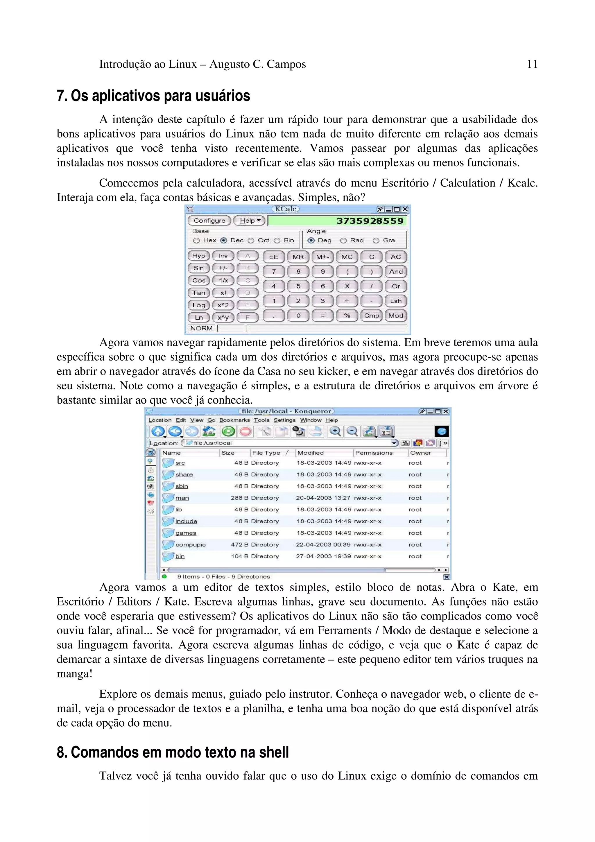 Introdução ao Linux – Augusto C. Campos 11
7. Os aplicativos para usuários
A intenção deste capítulo é fazer um rápido tour para demonstrar que a usabilidade dos
bons aplicativos para usuários do Linux não tem nada de muito diferente em relação aos demais
aplicativos que você tenha visto recentemente. Vamos passear por algumas das aplicações
instaladas nos nossos computadores e verificar se elas são mais complexas ou menos funcionais.
Comecemos pela calculadora, acessível através do menu Escritório / Calculation / Kcalc.
Interaja com ela, faça contas básicas e avançadas. Simples, não?
Agora vamos navegar rapidamente pelos diretórios do sistema. Em breve teremos uma aula
específica sobre o que significa cada um dos diretórios e arquivos, mas agora preocupe-se apenas
em abrir o navegador através do ícone da Casa no seu kicker, e em navegar através dos diretórios do
seu sistema. Note como a navegação é simples, e a estrutura de diretórios e arquivos em árvore é
bastante similar ao que você já conhecia.
Agora vamos a um editor de textos simples, estilo bloco de notas. Abra o Kate, em
Escritório / Editors / Kate. Escreva algumas linhas, grave seu documento. As funções não estão
onde você esperaria que estivessem? Os aplicativos do Linux não são tão complicados como você
ouviu falar, afinal... Se você for programador, vá em Ferraments / Modo de destaque e selecione a
sua linguagem favorita. Agora escreva algumas linhas de código, e veja que o Kate é capaz de
demarcar a sintaxe de diversas linguagens corretamente – este pequeno editor tem vários truques na
manga!
Explore os demais menus, guiado pelo instrutor. Conheça o navegador web, o cliente de e-
mail, veja o processador de textos e a planilha, e tenha uma boa noção do que está disponível atrás
de cada opção do menu.
8. Comandos em modo texto na shell
Talvez você já tenha ouvido falar que o uso do Linux exige o domínio de comandos em
 