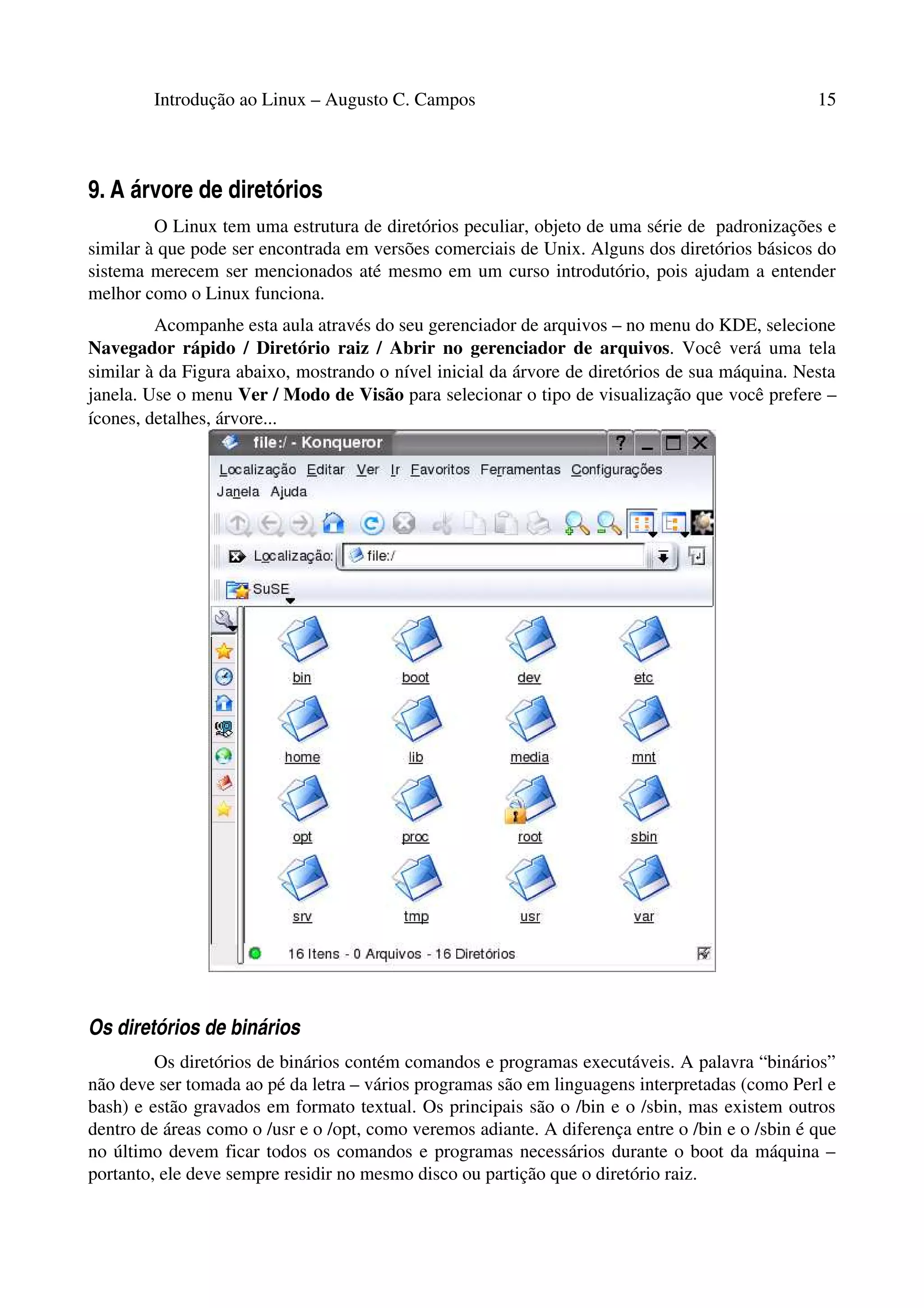 Introdução ao Linux – Augusto C. Campos 15
9. A árvore de diretórios
O Linux tem uma estrutura de diretórios peculiar, objeto de uma série de padronizações e
similar à que pode ser encontrada em versões comerciais de Unix. Alguns dos diretórios básicos do
sistema merecem ser mencionados até mesmo em um curso introdutório, pois ajudam a entender
melhor como o Linux funciona.
Acompanhe esta aula através do seu gerenciador de arquivos – no menu do KDE, selecione
Navegador rápido / Diretório raiz / Abrir no gerenciador de arquivos. Você verá uma tela
similar à da Figura abaixo, mostrando o nível inicial da árvore de diretórios de sua máquina. Nesta
janela. Use o menu Ver / Modo de Visão para selecionar o tipo de visualização que você prefere –
ícones, detalhes, árvore...
Os diretórios de binários
Os diretórios de binários contém comandos e programas executáveis. A palavra “binários”
não deve ser tomada ao pé da letra – vários programas são em linguagens interpretadas (como Perl e
bash) e estão gravados em formato textual. Os principais são o /bin e o /sbin, mas existem outros
dentro de áreas como o /usr e o /opt, como veremos adiante. A diferença entre o /bin e o /sbin é que
no último devem ficar todos os comandos e programas necessários durante o boot da máquina –
portanto, ele deve sempre residir no mesmo disco ou partição que o diretório raiz.
 