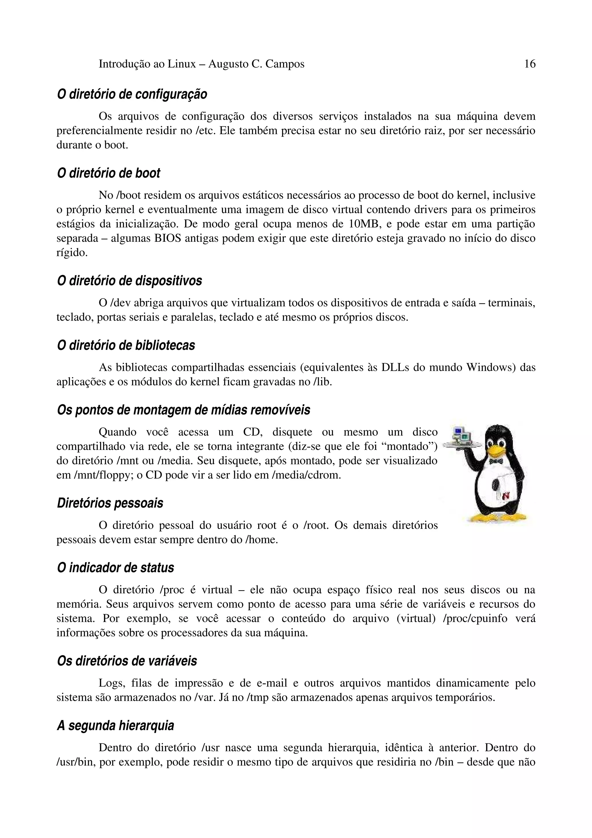 Introdução ao Linux – Augusto C. Campos 16
O diretório de configuração
Os arquivos de configuração dos diversos serviços instalados na sua máquina devem
preferencialmente residir no /etc. Ele também precisa estar no seu diretório raiz, por ser necessário
durante o boot.
O diretório de boot
No /boot residem os arquivos estáticos necessários ao processo de boot do kernel, inclusive
o próprio kernel e eventualmente uma imagem de disco virtual contendo drivers para os primeiros
estágios da inicialização. De modo geral ocupa menos de 10MB, e pode estar em uma partição
separada – algumas BIOS antigas podem exigir que este diretório esteja gravado no início do disco
rígido.
O diretório de dispositivos
O /dev abriga arquivos que virtualizam todos os dispositivos de entrada e saída – terminais,
teclado, portas seriais e paralelas, teclado e até mesmo os próprios discos.
O diretório de bibliotecas
As bibliotecas compartilhadas essenciais (equivalentes às DLLs do mundo Windows) das
aplicações e os módulos do kernel ficam gravadas no /lib.
Os pontos de montagem de mídias removíveis
Quando você acessa um CD, disquete ou mesmo um disco
compartilhado via rede, ele se torna integrante (diz-se que ele foi “montado”)
do diretório /mnt ou /media. Seu disquete, após montado, pode ser visualizado
em /mnt/floppy; o CD pode vir a ser lido em /media/cdrom.
Diretórios pessoais
O diretório pessoal do usuário root é o /root. Os demais diretórios
pessoais devem estar sempre dentro do /home.
O indicador de status
O diretório /proc é virtual – ele não ocupa espaço físico real nos seus discos ou na
memória. Seus arquivos servem como ponto de acesso para uma série de variáveis e recursos do
sistema. Por exemplo, se você acessar o conteúdo do arquivo (virtual) /proc/cpuinfo verá
informações sobre os processadores da sua máquina.
Os diretórios de variáveis
Logs, filas de impressão e de e-mail e outros arquivos mantidos dinamicamente pelo
sistema são armazenados no /var. Já no /tmp são armazenados apenas arquivos temporários.
A segunda hierarquia
Dentro do diretório /usr nasce uma segunda hierarquia, idêntica à anterior. Dentro do
/usr/bin, por exemplo, pode residir o mesmo tipo de arquivos que residiria no /bin – desde que não
 