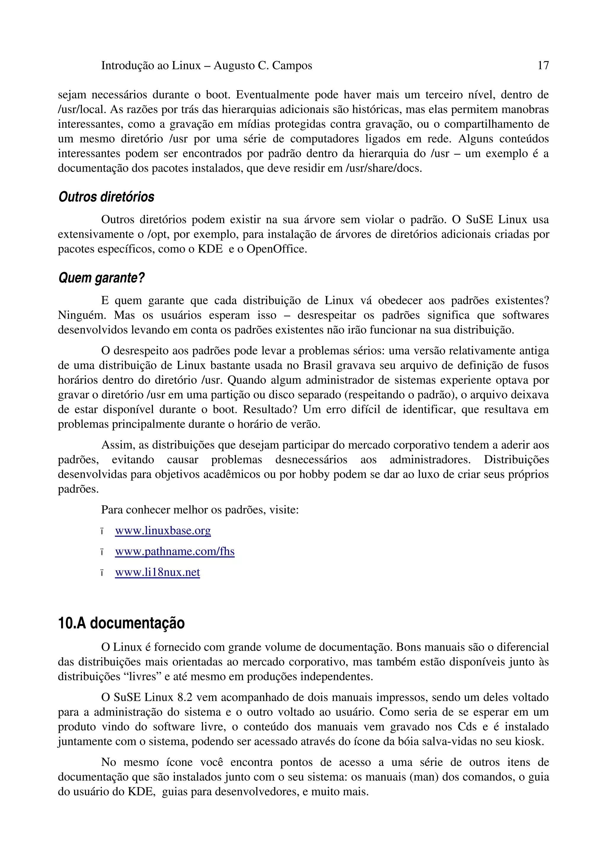 Introdução ao Linux – Augusto C. Campos 17
sejam necessários durante o boot. Eventualmente pode haver mais um terceiro nível, dentro de
/usr/local. As razões por trás das hierarquias adicionais são históricas, mas elas permitem manobras
interessantes, como a gravação em mídias protegidas contra gravação, ou o compartilhamento de
um mesmo diretório /usr por uma série de computadores ligados em rede. Alguns conteúdos
interessantes podem ser encontrados por padrão dentro da hierarquia do /usr – um exemplo é a
documentação dos pacotes instalados, que deve residir em /usr/share/docs.
Outros diretórios
Outros diretórios podem existir na sua árvore sem violar o padrão. O SuSE Linux usa
extensivamente o /opt, por exemplo, para instalação de árvores de diretórios adicionais criadas por
pacotes específicos, como o KDE e o OpenOffice.
Quem garante?
E quem garante que cada distribuição de Linux vá obedecer aos padrões existentes?
Ninguém. Mas os usuários esperam isso – desrespeitar os padrões significa que softwares
desenvolvidos levando em conta os padrões existentes não irão funcionar na sua distribuição.
O desrespeito aos padrões pode levar a problemas sérios: uma versão relativamente antiga
de uma distribuição de Linux bastante usada no Brasil gravava seu arquivo de definição de fusos
horários dentro do diretório /usr. Quando algum administrador de sistemas experiente optava por
gravar o diretório /usr em uma partição ou disco separado (respeitando o padrão), o arquivo deixava
de estar disponível durante o boot. Resultado? Um erro difícil de identificar, que resultava em
problemas principalmente durante o horário de verão.
Assim, as distribuições que desejam participar do mercado corporativo tendem a aderir aos
padrões, evitando causar problemas desnecessários aos administradores. Distribuições
desenvolvidas para objetivos acadêmicos ou por hobby podem se dar ao luxo de criar seus próprios
padrões.
Para conhecer melhor os padrões, visite:
• www.linuxbase.org
• www.pathname.com/fhs
• www.li18nux.net
10.A documentação
O Linux é fornecido com grande volume de documentação. Bons manuais são o diferencial
das distribuições mais orientadas ao mercado corporativo, mas também estão disponíveis junto às
distribuições “livres” e até mesmo em produções independentes.
O SuSE Linux 8.2 vem acompanhado de dois manuais impressos, sendo um deles voltado
para a administração do sistema e o outro voltado ao usuário. Como seria de se esperar em um
produto vindo do software livre, o conteúdo dos manuais vem gravado nos Cds e é instalado
juntamente com o sistema, podendo ser acessado através do ícone da bóia salva-vidas no seu kiosk.
No mesmo ícone você encontra pontos de acesso a uma série de outros itens de
documentação que são instalados junto com o seu sistema: os manuais (man) dos comandos, o guia
do usuário do KDE, guias para desenvolvedores, e muito mais.
 