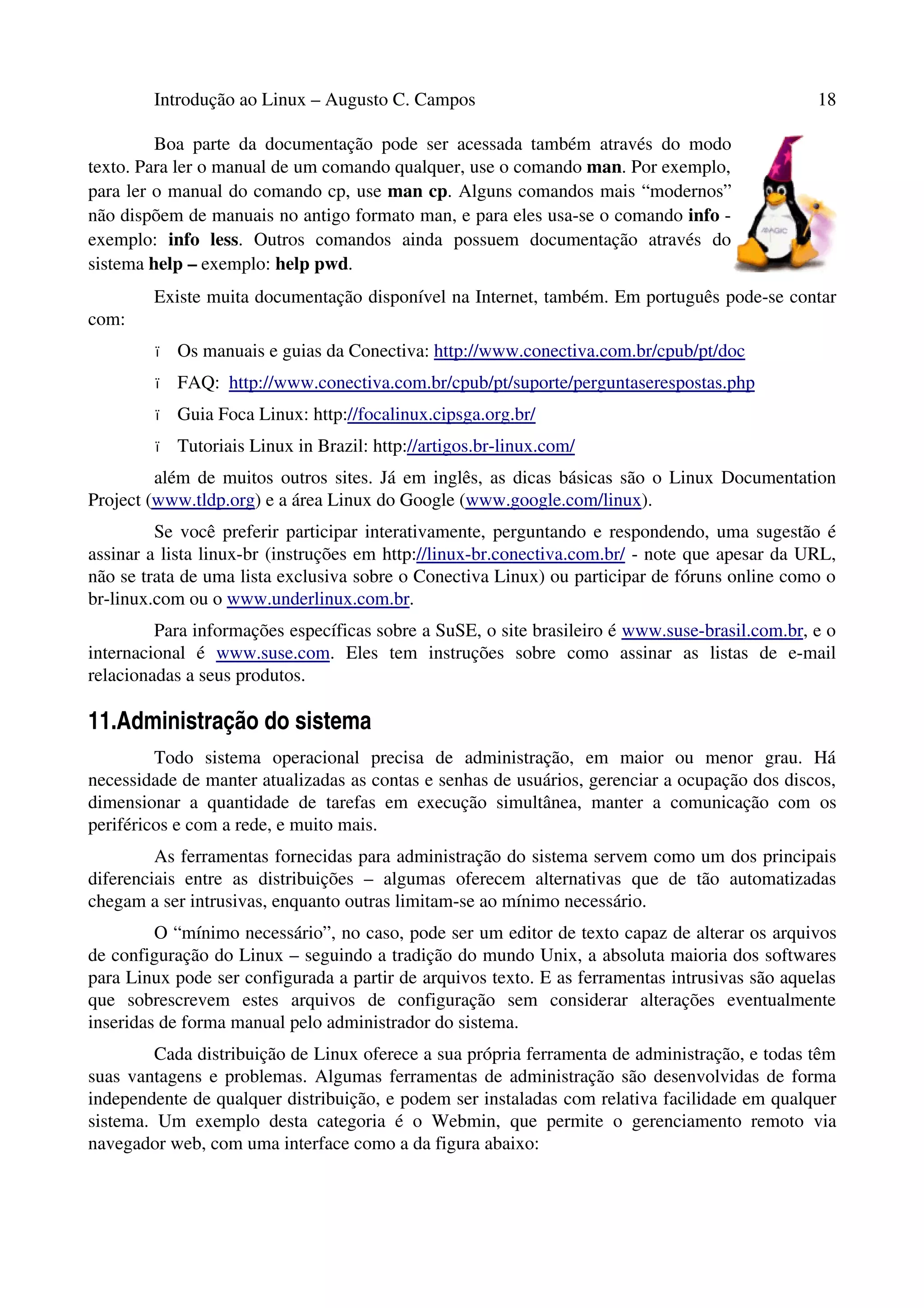 Introdução ao Linux – Augusto C. Campos 18
Boa parte da documentação pode ser acessada também através do modo
texto. Para ler o manual de um comando qualquer, use o comando man. Por exemplo,
para ler o manual do comando cp, use man cp. Alguns comandos mais “modernos”
não dispõem de manuais no antigo formato man, e para eles usa-se o comando info -
exemplo: info less. Outros comandos ainda possuem documentação através do
sistema help – exemplo: help pwd.
Existe muita documentação disponível na Internet, também. Em português pode-se contar
com:
• Os manuais e guias da Conectiva: http://www.conectiva.com.br/cpub/pt/doc
• FAQ: http://www.conectiva.com.br/cpub/pt/suporte/perguntaserespostas.php
• Guia Foca Linux: http://focalinux.cipsga.org.br/
• Tutoriais Linux in Brazil: http://artigos.br-linux.com/
além de muitos outros sites. Já em inglês, as dicas básicas são o Linux Documentation
Project (www.tldp.org) e a área Linux do Google (www.google.com/linux).
Se você preferir participar interativamente, perguntando e respondendo, uma sugestão é
assinar a lista linux-br (instruções em http://linux-br.conectiva.com.br/ - note que apesar da URL,
não se trata de uma lista exclusiva sobre o Conectiva Linux) ou participar de fóruns online como o
br-linux.com ou o www.underlinux.com.br.
Para informações específicas sobre a SuSE, o site brasileiro é www.suse-brasil.com.br, e o
internacional é www.suse.com. Eles tem instruções sobre como assinar as listas de e-mail
relacionadas a seus produtos.
11.Administração do sistema
Todo sistema operacional precisa de administração, em maior ou menor grau. Há
necessidade de manter atualizadas as contas e senhas de usuários, gerenciar a ocupação dos discos,
dimensionar a quantidade de tarefas em execução simultânea, manter a comunicação com os
periféricos e com a rede, e muito mais.
As ferramentas fornecidas para administração do sistema servem como um dos principais
diferenciais entre as distribuições – algumas oferecem alternativas que de tão automatizadas
chegam a ser intrusivas, enquanto outras limitam-se ao mínimo necessário.
O “mínimo necessário”, no caso, pode ser um editor de texto capaz de alterar os arquivos
de configuração do Linux – seguindo a tradição do mundo Unix, a absoluta maioria dos softwares
para Linux pode ser configurada a partir de arquivos texto. E as ferramentas intrusivas são aquelas
que sobrescrevem estes arquivos de configuração sem considerar alterações eventualmente
inseridas de forma manual pelo administrador do sistema.
Cada distribuição de Linux oferece a sua própria ferramenta de administração, e todas têm
suas vantagens e problemas. Algumas ferramentas de administração são desenvolvidas de forma
independente de qualquer distribuição, e podem ser instaladas com relativa facilidade em qualquer
sistema. Um exemplo desta categoria é o Webmin, que permite o gerenciamento remoto via
navegador web, com uma interface como a da figura abaixo:
 