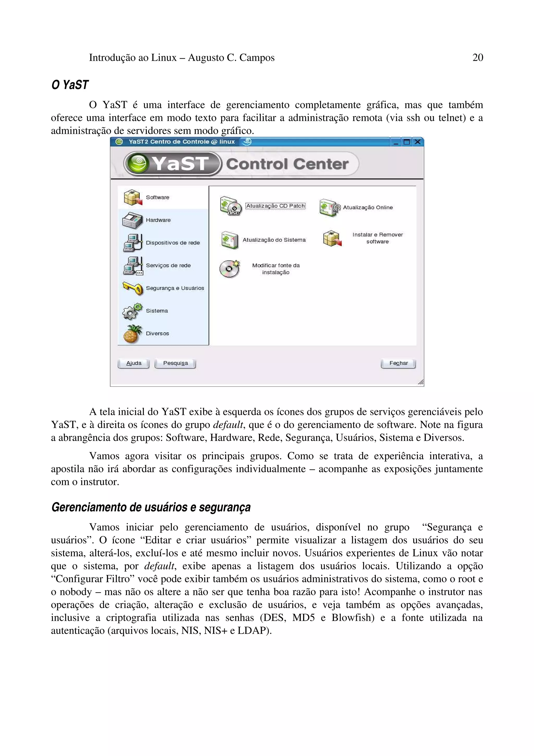 Introdução ao Linux – Augusto C. Campos 20
O YaST
O YaST é uma interface de gerenciamento completamente gráfica, mas que também
oferece uma interface em modo texto para facilitar a administração remota (via ssh ou telnet) e a
administração de servidores sem modo gráfico.
A tela inicial do YaST exibe à esquerda os ícones dos grupos de serviços gerenciáveis pelo
YaST, e à direita os ícones do grupo default, que é o do gerenciamento de software. Note na figura
a abrangência dos grupos: Software, Hardware, Rede, Segurança, Usuários, Sistema e Diversos.
Vamos agora visitar os principais grupos. Como se trata de experiência interativa, a
apostila não irá abordar as configurações individualmente – acompanhe as exposições juntamente
com o instrutor.
Gerenciamento de usuários e segurança
Vamos iniciar pelo gerenciamento de usuários, disponível no grupo “Segurança e
usuários”. O ícone “Editar e criar usuários” permite visualizar a listagem dos usuários do seu
sistema, alterá-los, excluí-los e até mesmo incluir novos. Usuários experientes de Linux vão notar
que o sistema, por default, exibe apenas a listagem dos usuários locais. Utilizando a opção
“Configurar Filtro” você pode exibir também os usuários administrativos do sistema, como o root e
o nobody – mas não os altere a não ser que tenha boa razão para isto! Acompanhe o instrutor nas
operações de criação, alteração e exclusão de usuários, e veja também as opções avançadas,
inclusive a criptografia utilizada nas senhas (DES, MD5 e Blowfish) e a fonte utilizada na
autenticação (arquivos locais, NIS, NIS+ e LDAP).
 
