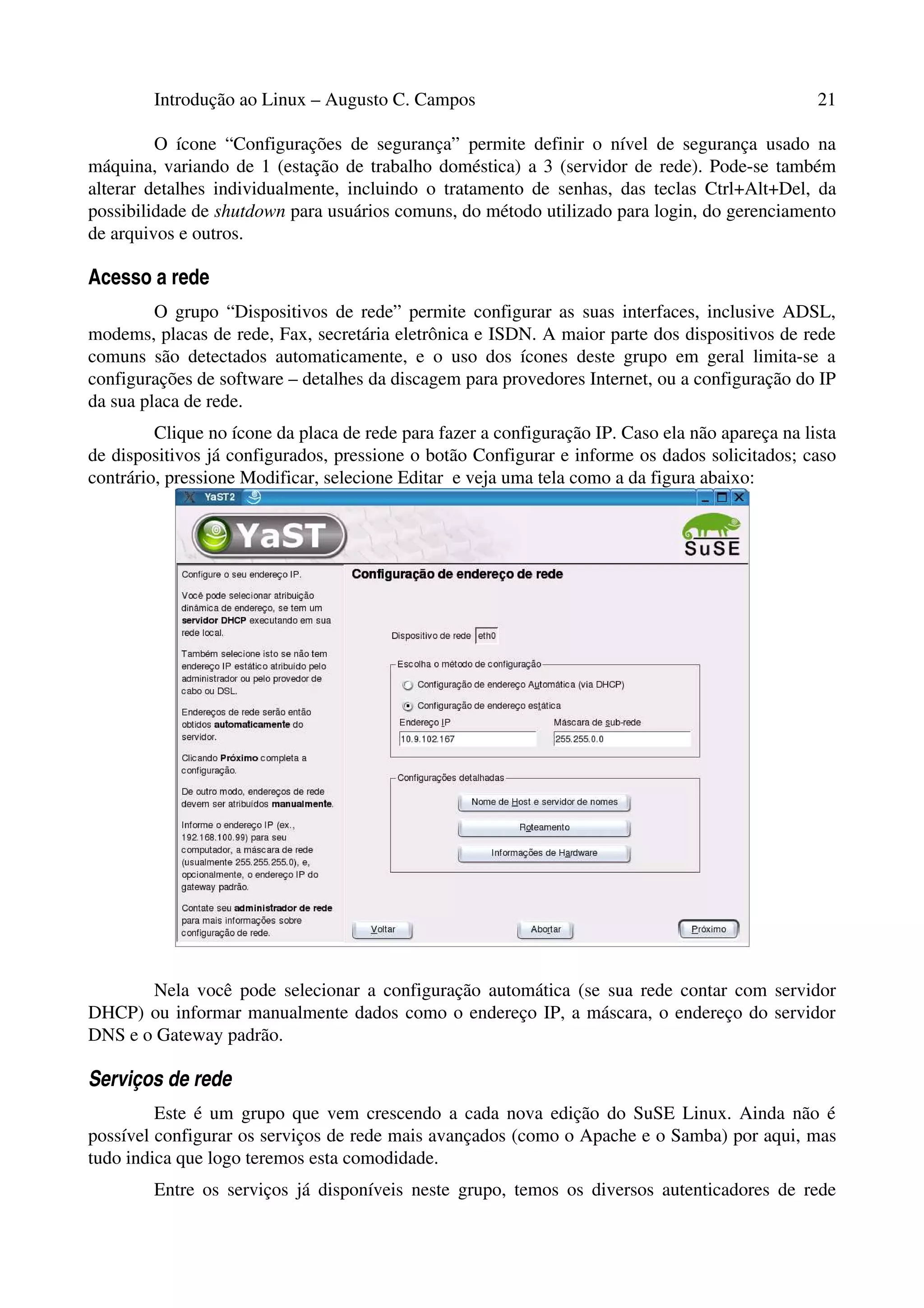 Introdução ao Linux – Augusto C. Campos 21
O ícone “Configurações de segurança” permite definir o nível de segurança usado na
máquina, variando de 1 (estação de trabalho doméstica) a 3 (servidor de rede). Pode-se também
alterar detalhes individualmente, incluindo o tratamento de senhas, das teclas Ctrl+Alt+Del, da
possibilidade de shutdown para usuários comuns, do método utilizado para login, do gerenciamento
de arquivos e outros.
Acesso a rede
O grupo “Dispositivos de rede” permite configurar as suas interfaces, inclusive ADSL,
modems, placas de rede, Fax, secretária eletrônica e ISDN. A maior parte dos dispositivos de rede
comuns são detectados automaticamente, e o uso dos ícones deste grupo em geral limita-se a
configurações de software – detalhes da discagem para provedores Internet, ou a configuração do IP
da sua placa de rede.
Clique no ícone da placa de rede para fazer a configuração IP. Caso ela não apareça na lista
de dispositivos já configurados, pressione o botão Configurar e informe os dados solicitados; caso
contrário, pressione Modificar, selecione Editar e veja uma tela como a da figura abaixo:
Nela você pode selecionar a configuração automática (se sua rede contar com servidor
DHCP) ou informar manualmente dados como o endereço IP, a máscara, o endereço do servidor
DNS e o Gateway padrão.
Serviços de rede
Este é um grupo que vem crescendo a cada nova edição do SuSE Linux. Ainda não é
possível configurar os serviços de rede mais avançados (como o Apache e o Samba) por aqui, mas
tudo indica que logo teremos esta comodidade.
Entre os serviços já disponíveis neste grupo, temos os diversos autenticadores de rede
 