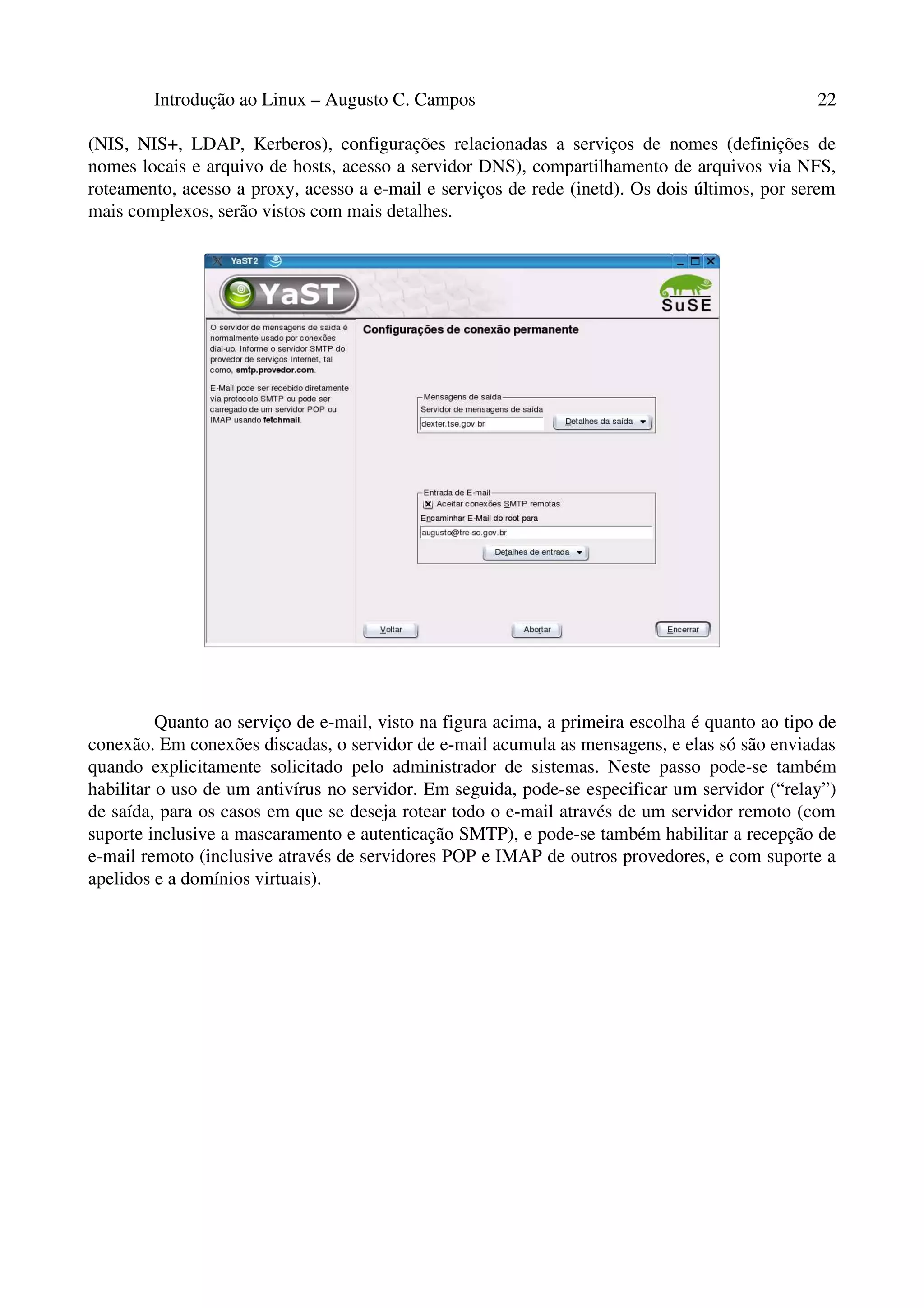 Introdução ao Linux – Augusto C. Campos 22
(NIS, NIS+, LDAP, Kerberos), configurações relacionadas a serviços de nomes (definições de
nomes locais e arquivo de hosts, acesso a servidor DNS), compartilhamento de arquivos via NFS,
roteamento, acesso a proxy, acesso a e-mail e serviços de rede (inetd). Os dois últimos, por serem
mais complexos, serão vistos com mais detalhes.
Quanto ao serviço de e-mail, visto na figura acima, a primeira escolha é quanto ao tipo de
conexão. Em conexões discadas, o servidor de e-mail acumula as mensagens, e elas só são enviadas
quando explicitamente solicitado pelo administrador de sistemas. Neste passo pode-se também
habilitar o uso de um antivírus no servidor. Em seguida, pode-se especificar um servidor (“relay”)
de saída, para os casos em que se deseja rotear todo o e-mail através de um servidor remoto (com
suporte inclusive a mascaramento e autenticação SMTP), e pode-se também habilitar a recepção de
e-mail remoto (inclusive através de servidores POP e IMAP de outros provedores, e com suporte a
apelidos e a domínios virtuais).
 