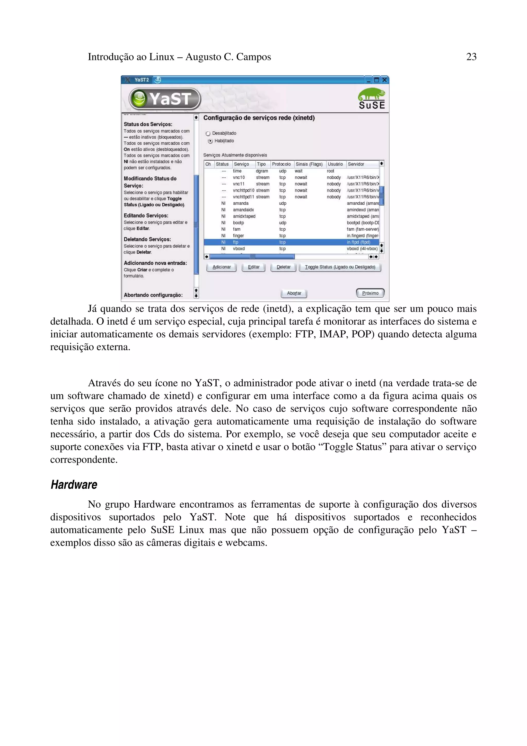 Introdução ao Linux – Augusto C. Campos 23
Já quando se trata dos serviços de rede (inetd), a explicação tem que ser um pouco mais
detalhada. O inetd é um serviço especial, cuja principal tarefa é monitorar as interfaces do sistema e
iniciar automaticamente os demais servidores (exemplo: FTP, IMAP, POP) quando detecta alguma
requisição externa.
Através do seu ícone no YaST, o administrador pode ativar o inetd (na verdade trata-se de
um software chamado de xinetd) e configurar em uma interface como a da figura acima quais os
serviços que serão providos através dele. No caso de serviços cujo software correspondente não
tenha sido instalado, a ativação gera automaticamente uma requisição de instalação do software
necessário, a partir dos Cds do sistema. Por exemplo, se você deseja que seu computador aceite e
suporte conexões via FTP, basta ativar o xinetd e usar o botão “Toggle Status” para ativar o serviço
correspondente.
Hardware
No grupo Hardware encontramos as ferramentas de suporte à configuração dos diversos
dispositivos suportados pelo YaST. Note que há dispositivos suportados e reconhecidos
automaticamente pelo SuSE Linux mas que não possuem opção de configuração pelo YaST –
exemplos disso são as câmeras digitais e webcams.
 
