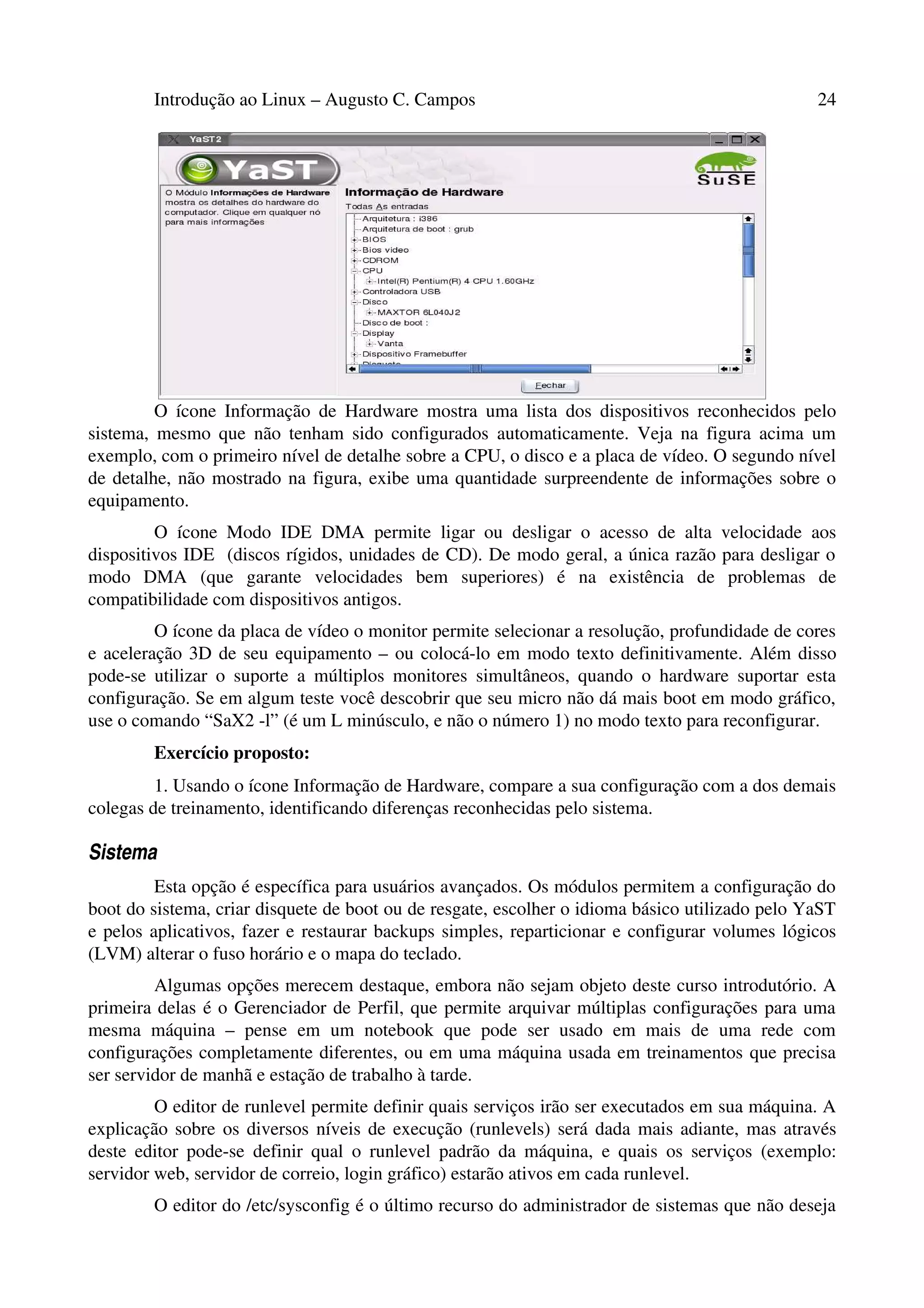 Introdução ao Linux – Augusto C. Campos 24
O ícone Informação de Hardware mostra uma lista dos dispositivos reconhecidos pelo
sistema, mesmo que não tenham sido configurados automaticamente. Veja na figura acima um
exemplo, com o primeiro nível de detalhe sobre a CPU, o disco e a placa de vídeo. O segundo nível
de detalhe, não mostrado na figura, exibe uma quantidade surpreendente de informações sobre o
equipamento.
O ícone Modo IDE DMA permite ligar ou desligar o acesso de alta velocidade aos
dispositivos IDE (discos rígidos, unidades de CD). De modo geral, a única razão para desligar o
modo DMA (que garante velocidades bem superiores) é na existência de problemas de
compatibilidade com dispositivos antigos.
O ícone da placa de vídeo o monitor permite selecionar a resolução, profundidade de cores
e aceleração 3D de seu equipamento – ou colocá-lo em modo texto definitivamente. Além disso
pode-se utilizar o suporte a múltiplos monitores simultâneos, quando o hardware suportar esta
configuração. Se em algum teste você descobrir que seu micro não dá mais boot em modo gráfico,
use o comando “SaX2 -l” (é um L minúsculo, e não o número 1) no modo texto para reconfigurar.
Exercício proposto:
1. Usando o ícone Informação de Hardware, compare a sua configuração com a dos demais
colegas de treinamento, identificando diferenças reconhecidas pelo sistema.
Sistema
Esta opção é específica para usuários avançados. Os módulos permitem a configuração do
boot do sistema, criar disquete de boot ou de resgate, escolher o idioma básico utilizado pelo YaST
e pelos aplicativos, fazer e restaurar backups simples, reparticionar e configurar volumes lógicos
(LVM) alterar o fuso horário e o mapa do teclado.
Algumas opções merecem destaque, embora não sejam objeto deste curso introdutório. A
primeira delas é o Gerenciador de Perfil, que permite arquivar múltiplas configurações para uma
mesma máquina – pense em um notebook que pode ser usado em mais de uma rede com
configurações completamente diferentes, ou em uma máquina usada em treinamentos que precisa
ser servidor de manhã e estação de trabalho à tarde.
O editor de runlevel permite definir quais serviços irão ser executados em sua máquina. A
explicação sobre os diversos níveis de execução (runlevels) será dada mais adiante, mas através
deste editor pode-se definir qual o runlevel padrão da máquina, e quais os serviços (exemplo:
servidor web, servidor de correio, login gráfico) estarão ativos em cada runlevel.
O editor do /etc/sysconfig é o último recurso do administrador de sistemas que não deseja
 