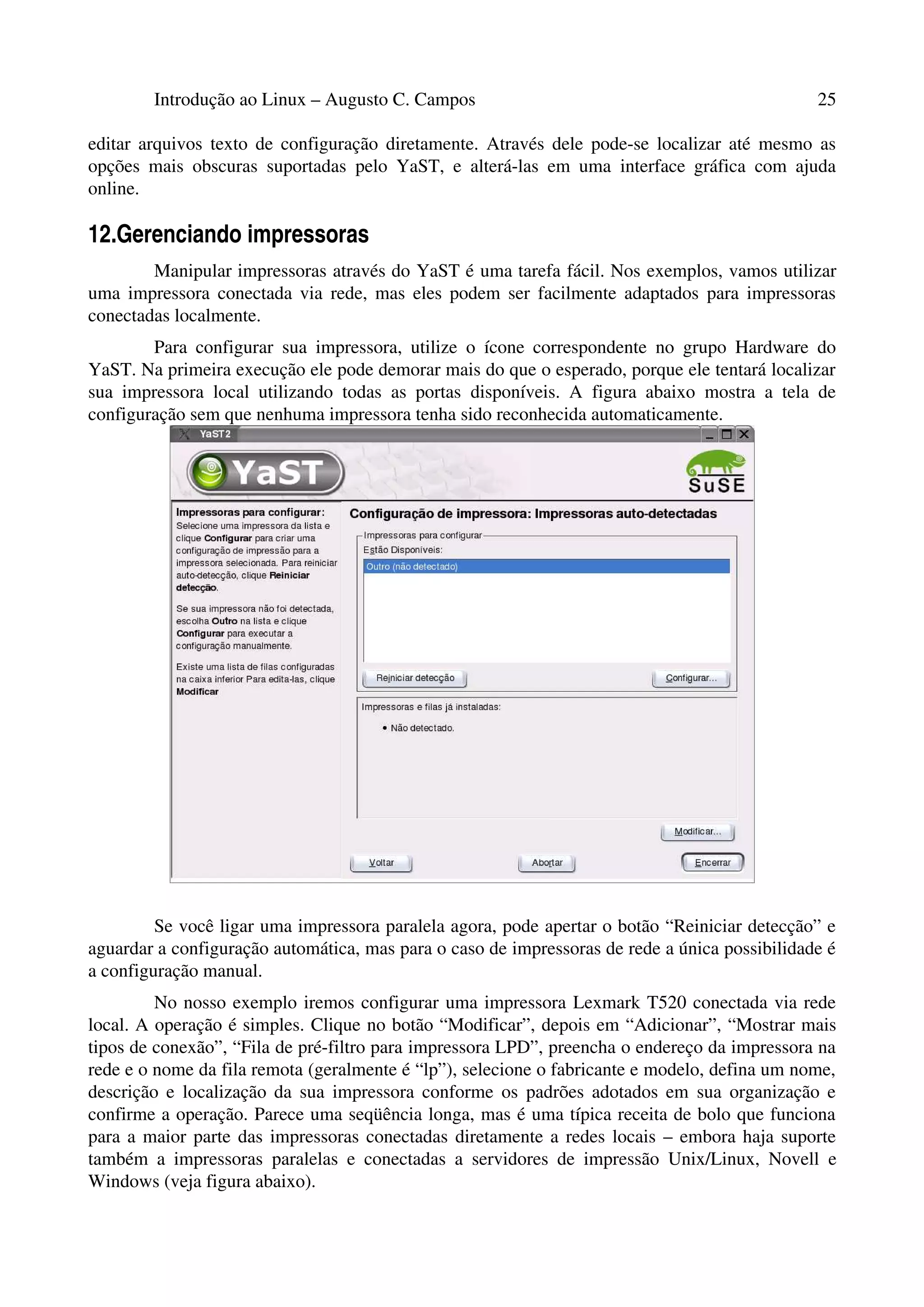 Introdução ao Linux – Augusto C. Campos 25
editar arquivos texto de configuração diretamente. Através dele pode-se localizar até mesmo as
opções mais obscuras suportadas pelo YaST, e alterá-las em uma interface gráfica com ajuda
online.
12.Gerenciando impressoras
Manipular impressoras através do YaST é uma tarefa fácil. Nos exemplos, vamos utilizar
uma impressora conectada via rede, mas eles podem ser facilmente adaptados para impressoras
conectadas localmente.
Para configurar sua impressora, utilize o ícone correspondente no grupo Hardware do
YaST. Na primeira execução ele pode demorar mais do que o esperado, porque ele tentará localizar
sua impressora local utilizando todas as portas disponíveis. A figura abaixo mostra a tela de
configuração sem que nenhuma impressora tenha sido reconhecida automaticamente.
Se você ligar uma impressora paralela agora, pode apertar o botão “Reiniciar detecção” e
aguardar a configuração automática, mas para o caso de impressoras de rede a única possibilidade é
a configuração manual.
No nosso exemplo iremos configurar uma impressora Lexmark T520 conectada via rede
local. A operação é simples. Clique no botão “Modificar”, depois em “Adicionar”, “Mostrar mais
tipos de conexão”, “Fila de pré-filtro para impressora LPD”, preencha o endereço da impressora na
rede e o nome da fila remota (geralmente é “lp”), selecione o fabricante e modelo, defina um nome,
descrição e localização da sua impressora conforme os padrões adotados em sua organização e
confirme a operação. Parece uma seqüência longa, mas é uma típica receita de bolo que funciona
para a maior parte das impressoras conectadas diretamente a redes locais – embora haja suporte
também a impressoras paralelas e conectadas a servidores de impressão Unix/Linux, Novell e
Windows (veja figura abaixo).
 