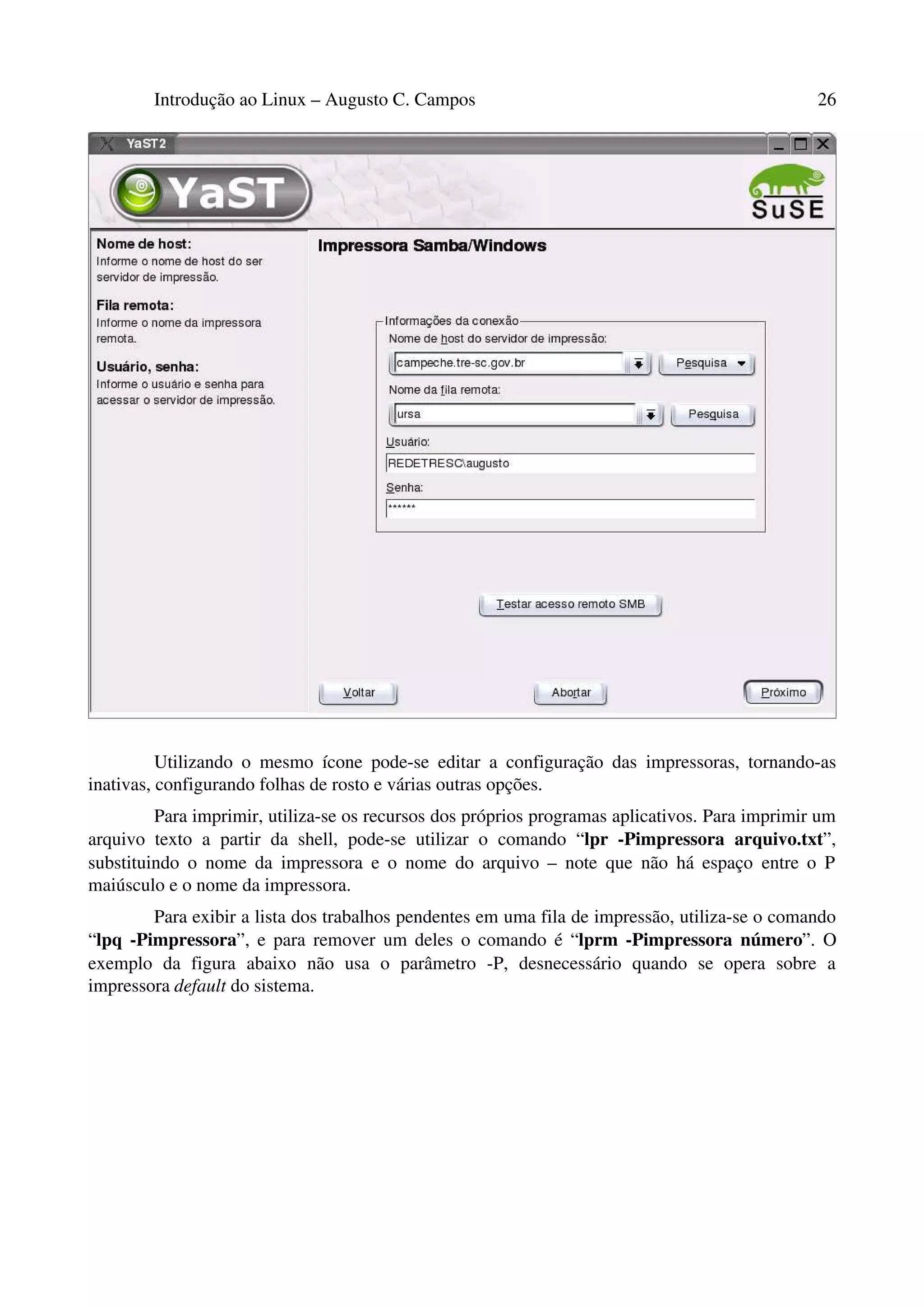 Introdução ao Linux – Augusto C. Campos 26
Utilizando o mesmo ícone pode-se editar a configuração das impressoras, tornando-as
inativas, configurando folhas de rosto e várias outras opções.
Para imprimir, utiliza-se os recursos dos próprios programas aplicativos. Para imprimir um
arquivo texto a partir da shell, pode-se utilizar o comando “lpr -Pimpressora arquivo.txt”,
substituindo o nome da impressora e o nome do arquivo – note que não há espaço entre o P
maiúsculo e o nome da impressora.
Para exibir a lista dos trabalhos pendentes em uma fila de impressão, utiliza-se o comando
“lpq -Pimpressora”, e para remover um deles o comando é “lprm -Pimpressora número”. O
exemplo da figura abaixo não usa o parâmetro -P, desnecessário quando se opera sobre a
impressora default do sistema.
 