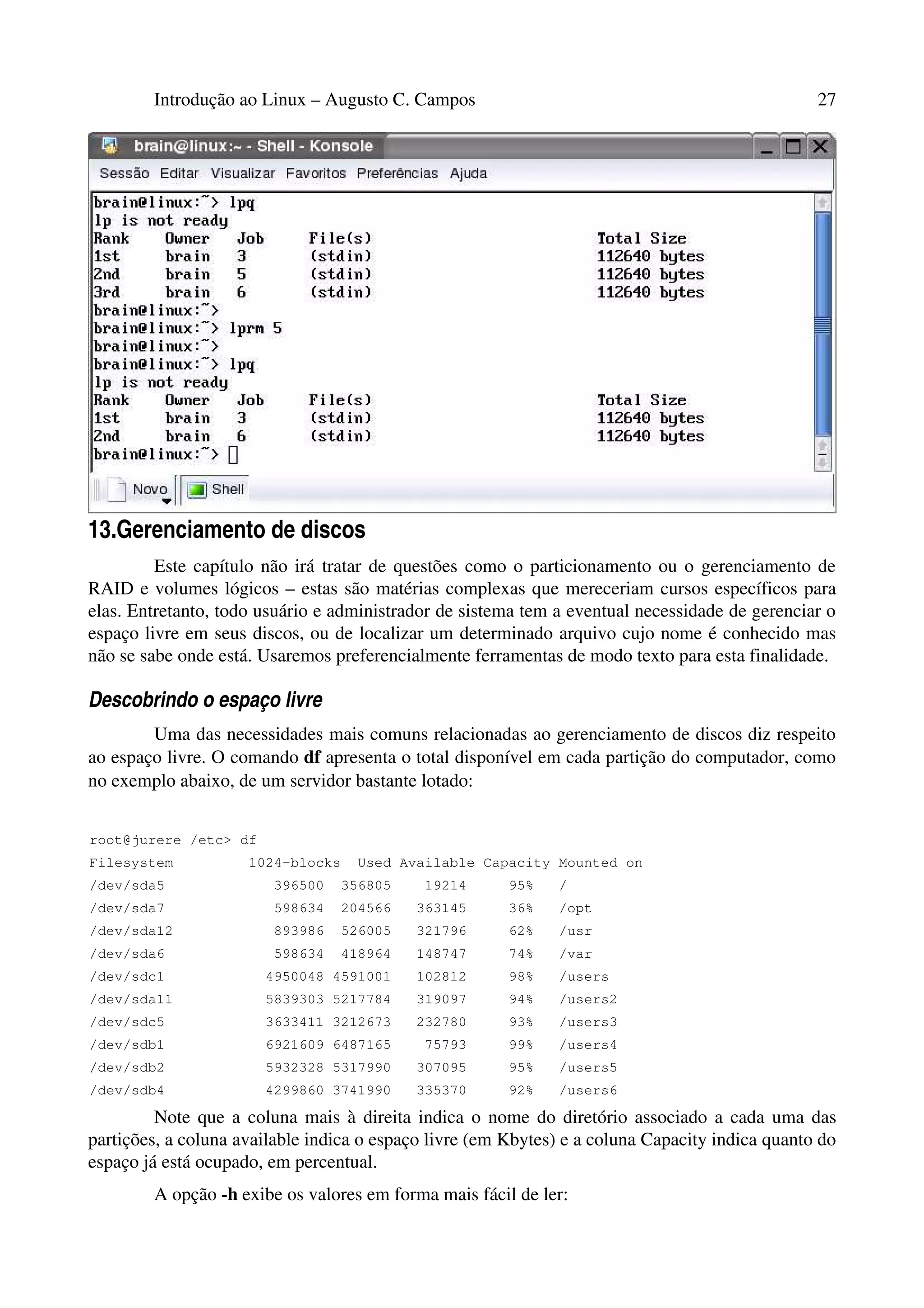 Introdução ao Linux – Augusto C. Campos 27
13.Gerenciamento de discos
Este capítulo não irá tratar de questões como o particionamento ou o gerenciamento de
RAID e volumes lógicos – estas são matérias complexas que mereceriam cursos específicos para
elas. Entretanto, todo usuário e administrador de sistema tem a eventual necessidade de gerenciar o
espaço livre em seus discos, ou de localizar um determinado arquivo cujo nome é conhecido mas
não se sabe onde está. Usaremos preferencialmente ferramentas de modo texto para esta finalidade.
Descobrindo o espaço livre
Uma das necessidades mais comuns relacionadas ao gerenciamento de discos diz respeito
ao espaço livre. O comando df apresenta o total disponível em cada partição do computador, como
no exemplo abaixo, de um servidor bastante lotado:
root@jurere /etc> df
Filesystem 1024-blocks Used Available Capacity Mounted on
/dev/sda5 396500 356805 19214 95% /
/dev/sda7 598634 204566 363145 36% /opt
/dev/sda12 893986 526005 321796 62% /usr
/dev/sda6 598634 418964 148747 74% /var
/dev/sdc1 4950048 4591001 102812 98% /users
/dev/sda11 5839303 5217784 319097 94% /users2
/dev/sdc5 3633411 3212673 232780 93% /users3
/dev/sdb1 6921609 6487165 75793 99% /users4
/dev/sdb2 5932328 5317990 307095 95% /users5
/dev/sdb4 4299860 3741990 335370 92% /users6
Note que a coluna mais à direita indica o nome do diretório associado a cada uma das
partições, a coluna available indica o espaço livre (em Kbytes) e a coluna Capacity indica quanto do
espaço já está ocupado, em percentual.
A opção -h exibe os valores em forma mais fácil de ler:
 