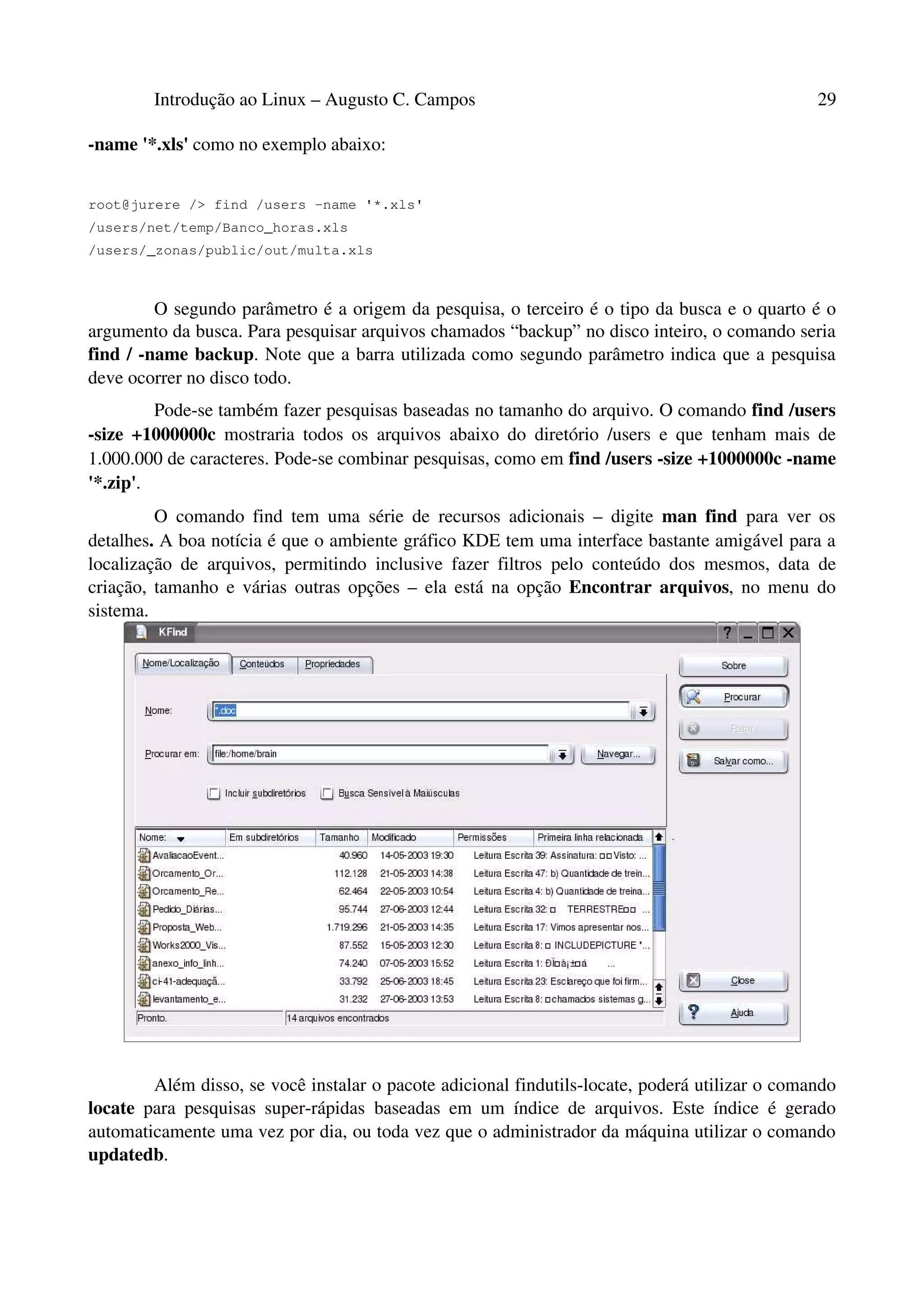 Introdução ao Linux – Augusto C. Campos 29
-name '*.xls' como no exemplo abaixo:
root@jurere /> find /users -name '*.xls'
/users/net/temp/Banco_horas.xls
/users/_zonas/public/out/multa.xls
O segundo parâmetro é a origem da pesquisa, o terceiro é o tipo da busca e o quarto é o
argumento da busca. Para pesquisar arquivos chamados “backup” no disco inteiro, o comando seria
find / -name backup. Note que a barra utilizada como segundo parâmetro indica que a pesquisa
deve ocorrer no disco todo.
Pode-se também fazer pesquisas baseadas no tamanho do arquivo. O comando find /users
-size +1000000c mostraria todos os arquivos abaixo do diretório /users e que tenham mais de
1.000.000 de caracteres. Pode-se combinar pesquisas, como em find /users -size +1000000c -name
'*.zip'.
O comando find tem uma série de recursos adicionais – digite man find para ver os
detalhes. A boa notícia é que o ambiente gráfico KDE tem uma interface bastante amigável para a
localização de arquivos, permitindo inclusive fazer filtros pelo conteúdo dos mesmos, data de
criação, tamanho e várias outras opções – ela está na opção Encontrar arquivos, no menu do
sistema.
Além disso, se você instalar o pacote adicional findutils-locate, poderá utilizar o comando
locate para pesquisas super-rápidas baseadas em um índice de arquivos. Este índice é gerado
automaticamente uma vez por dia, ou toda vez que o administrador da máquina utilizar o comando
updatedb.
 