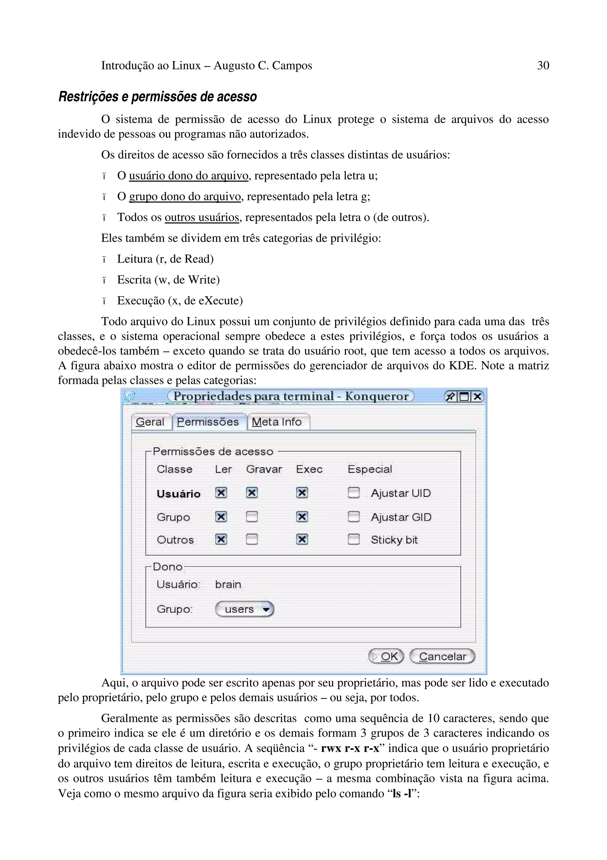 Introdução ao Linux – Augusto C. Campos 30
Restrições e permissões de acesso
O sistema de permissão de acesso do Linux protege o sistema de arquivos do acesso
indevido de pessoas ou programas não autorizados.
Os direitos de acesso são fornecidos a três classes distintas de usuários:
• O usuário dono do arquivo, representado pela letra u;
• O grupo dono do arquivo, representado pela letra g;
• Todos os outros usuários, representados pela letra o (de outros).
Eles também se dividem em três categorias de privilégio:
• Leitura (r, de Read)
• Escrita (w, de Write)
• Execução (x, de eXecute)
Todo arquivo do Linux possui um conjunto de privilégios definido para cada uma das três
classes, e o sistema operacional sempre obedece a estes privilégios, e força todos os usuários a
obedecê-los também – exceto quando se trata do usuário root, que tem acesso a todos os arquivos.
A figura abaixo mostra o editor de permissões do gerenciador de arquivos do KDE. Note a matriz
formada pelas classes e pelas categorias:
Aqui, o arquivo pode ser escrito apenas por seu proprietário, mas pode ser lido e executado
pelo proprietário, pelo grupo e pelos demais usuários – ou seja, por todos.
Geralmente as permissões são descritas como uma sequência de 10 caracteres, sendo que
o primeiro indica se ele é um diretório e os demais formam 3 grupos de 3 caracteres indicando os
privilégios de cada classe de usuário. A seqüência “- rwx r-x r-x” indica que o usuário proprietário
do arquivo tem direitos de leitura, escrita e execução, o grupo proprietário tem leitura e execução, e
os outros usuários têm também leitura e execução – a mesma combinação vista na figura acima.
Veja como o mesmo arquivo da figura seria exibido pelo comando “ls -l”:
 