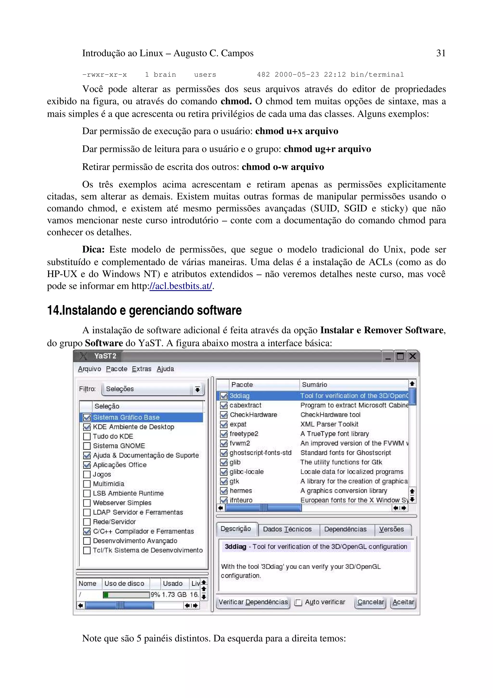 Introdução ao Linux – Augusto C. Campos 31
-rwxr-xr-x 1 brain users 482 2000-05-23 22:12 bin/terminal
Você pode alterar as permissões dos seus arquivos através do editor de propriedades
exibido na figura, ou através do comando chmod. O chmod tem muitas opções de sintaxe, mas a
mais simples é a que acrescenta ou retira privilégios de cada uma das classes. Alguns exemplos:
Dar permissão de execução para o usuário: chmod u+x arquivo
Dar permissão de leitura para o usuário e o grupo: chmod ug+r arquivo
Retirar permissão de escrita dos outros: chmod o-w arquivo
Os três exemplos acima acrescentam e retiram apenas as permissões explicitamente
citadas, sem alterar as demais. Existem muitas outras formas de manipular permissões usando o
comando chmod, e existem até mesmo permissões avançadas (SUID, SGID e sticky) que não
vamos mencionar neste curso introdutório – conte com a documentação do comando chmod para
conhecer os detalhes.
Dica: Este modelo de permissões, que segue o modelo tradicional do Unix, pode ser
substituído e complementado de várias maneiras. Uma delas é a instalação de ACLs (como as do
HP-UX e do Windows NT) e atributos extendidos – não veremos detalhes neste curso, mas você
pode se informar em http://acl.bestbits.at/.
14.Instalando e gerenciando software
A instalação de software adicional é feita através da opção Instalar e Remover Software,
do grupo Software do YaST. A figura abaixo mostra a interface básica:
Note que são 5 painéis distintos. Da esquerda para a direita temos:
 