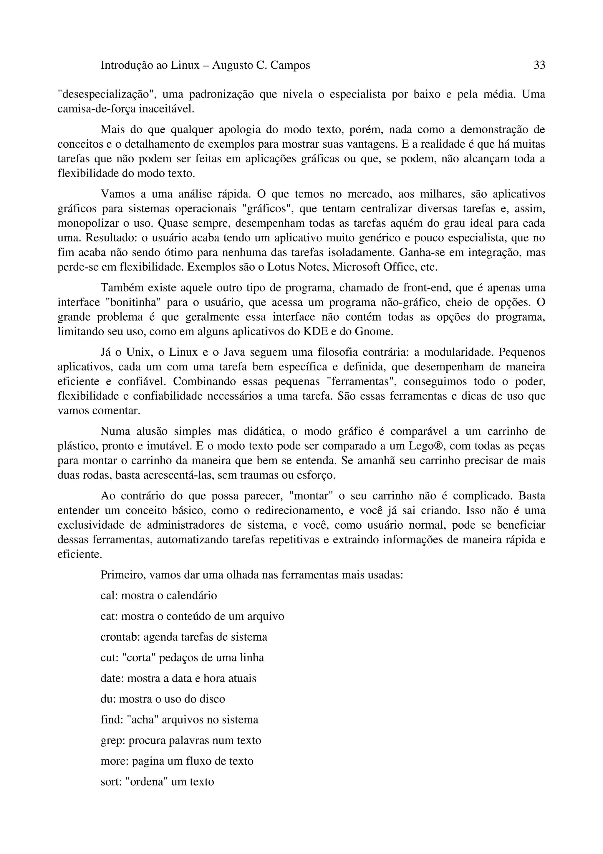 Introdução ao Linux – Augusto C. Campos 33
"desespecialização", uma padronização que nivela o especialista por baixo e pela média. Uma
camisa-de-força inaceitável.
Mais do que qualquer apologia do modo texto, porém, nada como a demonstração de
conceitos e o detalhamento de exemplos para mostrar suas vantagens. E a realidade é que há muitas
tarefas que não podem ser feitas em aplicações gráficas ou que, se podem, não alcançam toda a
flexibilidade do modo texto.
Vamos a uma análise rápida. O que temos no mercado, aos milhares, são aplicativos
gráficos para sistemas operacionais "gráficos", que tentam centralizar diversas tarefas e, assim,
monopolizar o uso. Quase sempre, desempenham todas as tarefas aquém do grau ideal para cada
uma. Resultado: o usuário acaba tendo um aplicativo muito genérico e pouco especialista, que no
fim acaba não sendo ótimo para nenhuma das tarefas isoladamente. Ganha-se em integração, mas
perde-se em flexibilidade. Exemplos são o Lotus Notes, Microsoft Office, etc.
Também existe aquele outro tipo de programa, chamado de front-end, que é apenas uma
interface "bonitinha" para o usuário, que acessa um programa não-gráfico, cheio de opções. O
grande problema é que geralmente essa interface não contém todas as opções do programa,
limitando seu uso, como em alguns aplicativos do KDE e do Gnome.
Já o Unix, o Linux e o Java seguem uma filosofia contrária: a modularidade. Pequenos
aplicativos, cada um com uma tarefa bem específica e definida, que desempenham de maneira
eficiente e confiável. Combinando essas pequenas "ferramentas", conseguimos todo o poder,
flexibilidade e confiabilidade necessários a uma tarefa. São essas ferramentas e dicas de uso que
vamos comentar.
Numa alusão simples mas didática, o modo gráfico é comparável a um carrinho de
plástico, pronto e imutável. E o modo texto pode ser comparado a um Lego®, com todas as peças
para montar o carrinho da maneira que bem se entenda. Se amanhã seu carrinho precisar de mais
duas rodas, basta acrescentá-las, sem traumas ou esforço.
Ao contrário do que possa parecer, "montar" o seu carrinho não é complicado. Basta
entender um conceito básico, como o redirecionamento, e você já sai criando. Isso não é uma
exclusividade de administradores de sistema, e você, como usuário normal, pode se beneficiar
dessas ferramentas, automatizando tarefas repetitivas e extraindo informações de maneira rápida e
eficiente.
Primeiro, vamos dar uma olhada nas ferramentas mais usadas:
cal: mostra o calendário
cat: mostra o conteúdo de um arquivo
crontab: agenda tarefas de sistema
cut: "corta" pedaços de uma linha
date: mostra a data e hora atuais
du: mostra o uso do disco
find: "acha" arquivos no sistema
grep: procura palavras num texto
more: pagina um fluxo de texto
sort: "ordena" um texto
 