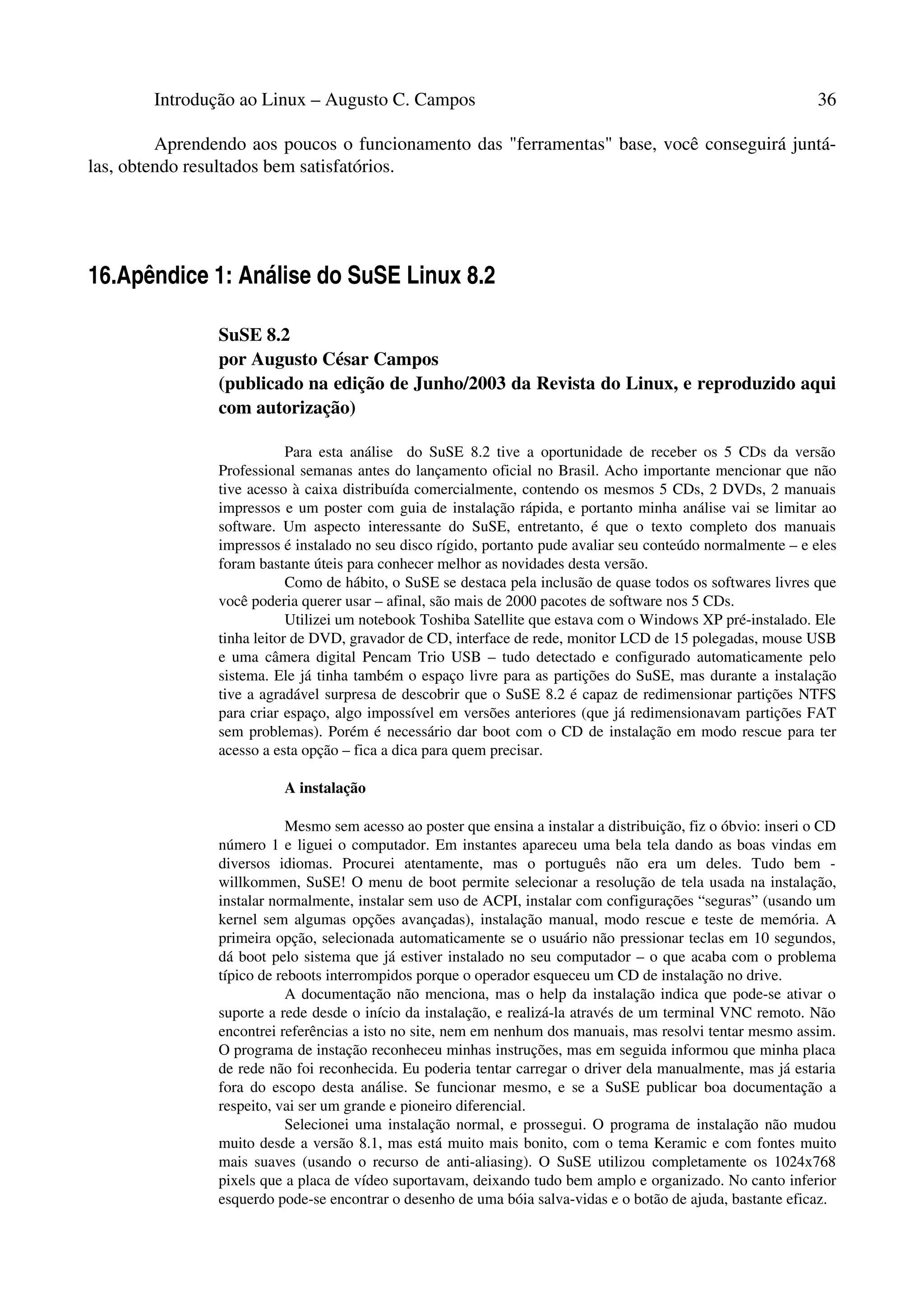 Introdução ao Linux – Augusto C. Campos 36
Aprendendo aos poucos o funcionamento das "ferramentas" base, você conseguirá juntá-
las, obtendo resultados bem satisfatórios.
16.Apêndice 1: Análise do SuSE Linux 8.2
SuSE 8.2
por Augusto César Campos
(publicado na edição de Junho/2003 da Revista do Linux, e reproduzido aqui
com autorização)
Para esta análise do SuSE 8.2 tive a oportunidade de receber os 5 CDs da versão
Professional semanas antes do lançamento oficial no Brasil. Acho importante mencionar que não
tive acesso à caixa distribuída comercialmente, contendo os mesmos 5 CDs, 2 DVDs, 2 manuais
impressos e um poster com guia de instalação rápida, e portanto minha análise vai se limitar ao
software. Um aspecto interessante do SuSE, entretanto, é que o texto completo dos manuais
impressos é instalado no seu disco rígido, portanto pude avaliar seu conteúdo normalmente – e eles
foram bastante úteis para conhecer melhor as novidades desta versão.
Como de hábito, o SuSE se destaca pela inclusão de quase todos os softwares livres que
você poderia querer usar – afinal, são mais de 2000 pacotes de software nos 5 CDs.
Utilizei um notebook Toshiba Satellite que estava com o Windows XP pré-instalado. Ele
tinha leitor de DVD, gravador de CD, interface de rede, monitor LCD de 15 polegadas, mouse USB
e uma câmera digital Pencam Trio USB – tudo detectado e configurado automaticamente pelo
sistema. Ele já tinha também o espaço livre para as partições do SuSE, mas durante a instalação
tive a agradável surpresa de descobrir que o SuSE 8.2 é capaz de redimensionar partições NTFS
para criar espaço, algo impossível em versões anteriores (que já redimensionavam partições FAT
sem problemas). Porém é necessário dar boot com o CD de instalação em modo rescue para ter
acesso a esta opção – fica a dica para quem precisar.
A instalação
Mesmo sem acesso ao poster que ensina a instalar a distribuição, fiz o óbvio: inseri o CD
número 1 e liguei o computador. Em instantes apareceu uma bela tela dando as boas vindas em
diversos idiomas. Procurei atentamente, mas o português não era um deles. Tudo bem -
willkommen, SuSE! O menu de boot permite selecionar a resolução de tela usada na instalação,
instalar normalmente, instalar sem uso de ACPI, instalar com configurações “seguras” (usando um
kernel sem algumas opções avançadas), instalação manual, modo rescue e teste de memória. A
primeira opção, selecionada automaticamente se o usuário não pressionar teclas em 10 segundos,
dá boot pelo sistema que já estiver instalado no seu computador – o que acaba com o problema
típico de reboots interrompidos porque o operador esqueceu um CD de instalação no drive.
A documentação não menciona, mas o help da instalação indica que pode-se ativar o
suporte a rede desde o início da instalação, e realizá-la através de um terminal VNC remoto. Não
encontrei referências a isto no site, nem em nenhum dos manuais, mas resolvi tentar mesmo assim.
O programa de instação reconheceu minhas instruções, mas em seguida informou que minha placa
de rede não foi reconhecida. Eu poderia tentar carregar o driver dela manualmente, mas já estaria
fora do escopo desta análise. Se funcionar mesmo, e se a SuSE publicar boa documentação a
respeito, vai ser um grande e pioneiro diferencial.
Selecionei uma instalação normal, e prossegui. O programa de instalação não mudou
muito desde a versão 8.1, mas está muito mais bonito, com o tema Keramic e com fontes muito
mais suaves (usando o recurso de anti-aliasing). O SuSE utilizou completamente os 1024x768
pixels que a placa de vídeo suportavam, deixando tudo bem amplo e organizado. No canto inferior
esquerdo pode-se encontrar o desenho de uma bóia salva-vidas e o botão de ajuda, bastante eficaz.
 