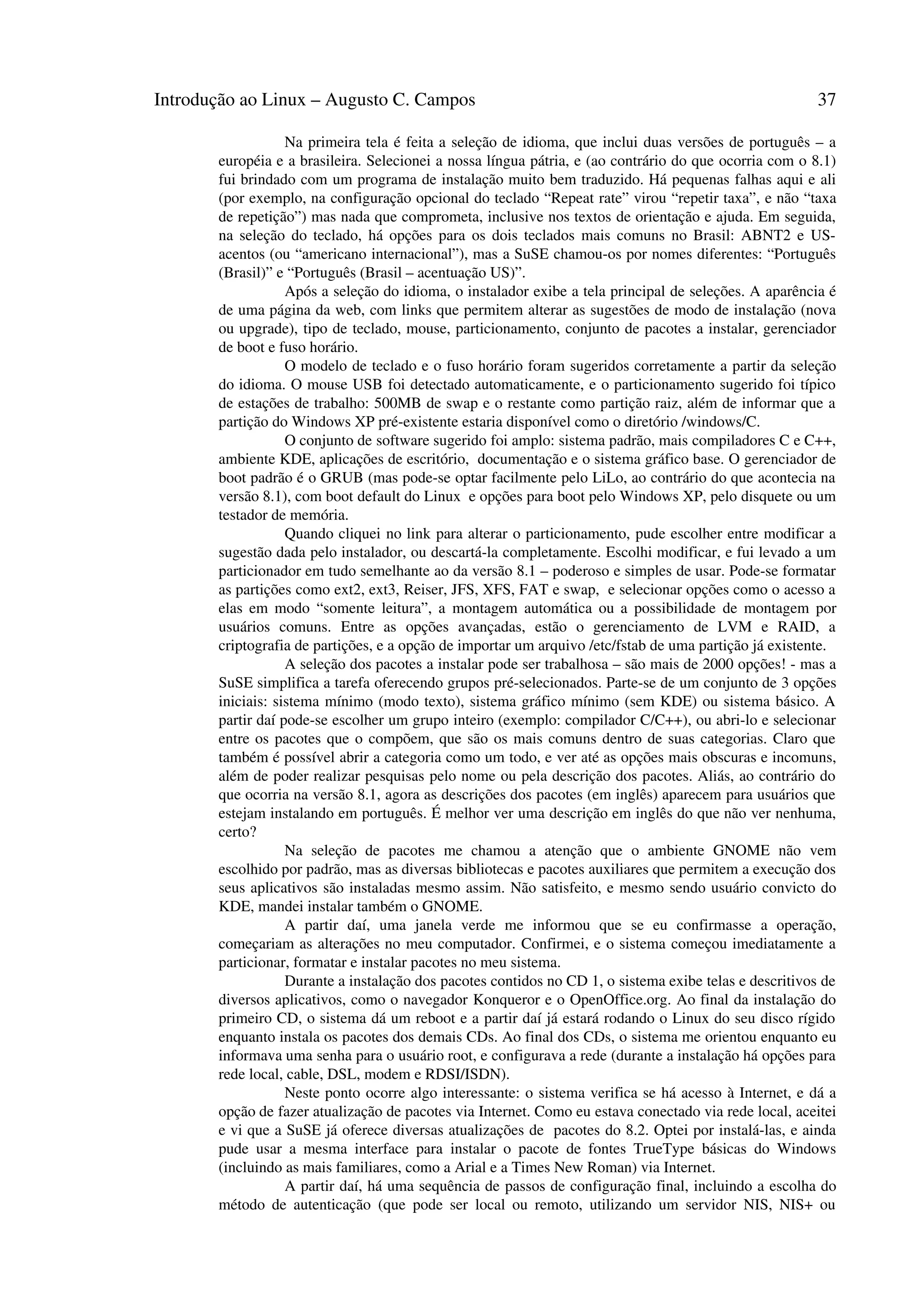 Introdução ao Linux – Augusto C. Campos 37
Na primeira tela é feita a seleção de idioma, que inclui duas versões de português – a
européia e a brasileira. Selecionei a nossa língua pátria, e (ao contrário do que ocorria com o 8.1)
fui brindado com um programa de instalação muito bem traduzido. Há pequenas falhas aqui e ali
(por exemplo, na configuração opcional do teclado “Repeat rate” virou “repetir taxa”, e não “taxa
de repetição”) mas nada que comprometa, inclusive nos textos de orientação e ajuda. Em seguida,
na seleção do teclado, há opções para os dois teclados mais comuns no Brasil: ABNT2 e US-
acentos (ou “americano internacional”), mas a SuSE chamou-os por nomes diferentes: “Português
(Brasil)” e “Português (Brasil – acentuação US)”.
Após a seleção do idioma, o instalador exibe a tela principal de seleções. A aparência é
de uma página da web, com links que permitem alterar as sugestões de modo de instalação (nova
ou upgrade), tipo de teclado, mouse, particionamento, conjunto de pacotes a instalar, gerenciador
de boot e fuso horário.
O modelo de teclado e o fuso horário foram sugeridos corretamente a partir da seleção
do idioma. O mouse USB foi detectado automaticamente, e o particionamento sugerido foi típico
de estações de trabalho: 500MB de swap e o restante como partição raiz, além de informar que a
partição do Windows XP pré-existente estaria disponível como o diretório /windows/C.
O conjunto de software sugerido foi amplo: sistema padrão, mais compiladores C e C++,
ambiente KDE, aplicações de escritório, documentação e o sistema gráfico base. O gerenciador de
boot padrão é o GRUB (mas pode-se optar facilmente pelo LiLo, ao contrário do que acontecia na
versão 8.1), com boot default do Linux e opções para boot pelo Windows XP, pelo disquete ou um
testador de memória.
Quando cliquei no link para alterar o particionamento, pude escolher entre modificar a
sugestão dada pelo instalador, ou descartá-la completamente. Escolhi modificar, e fui levado a um
particionador em tudo semelhante ao da versão 8.1 – poderoso e simples de usar. Pode-se formatar
as partições como ext2, ext3, Reiser, JFS, XFS, FAT e swap, e selecionar opções como o acesso a
elas em modo “somente leitura”, a montagem automática ou a possibilidade de montagem por
usuários comuns. Entre as opções avançadas, estão o gerenciamento de LVM e RAID, a
criptografia de partições, e a opção de importar um arquivo /etc/fstab de uma partição já existente.
A seleção dos pacotes a instalar pode ser trabalhosa – são mais de 2000 opções! - mas a
SuSE simplifica a tarefa oferecendo grupos pré-selecionados. Parte-se de um conjunto de 3 opções
iniciais: sistema mínimo (modo texto), sistema gráfico mínimo (sem KDE) ou sistema básico. A
partir daí pode-se escolher um grupo inteiro (exemplo: compilador C/C++), ou abri-lo e selecionar
entre os pacotes que o compõem, que são os mais comuns dentro de suas categorias. Claro que
também é possível abrir a categoria como um todo, e ver até as opções mais obscuras e incomuns,
além de poder realizar pesquisas pelo nome ou pela descrição dos pacotes. Aliás, ao contrário do
que ocorria na versão 8.1, agora as descrições dos pacotes (em inglês) aparecem para usuários que
estejam instalando em português. É melhor ver uma descrição em inglês do que não ver nenhuma,
certo?
Na seleção de pacotes me chamou a atenção que o ambiente GNOME não vem
escolhido por padrão, mas as diversas bibliotecas e pacotes auxiliares que permitem a execução dos
seus aplicativos são instaladas mesmo assim. Não satisfeito, e mesmo sendo usuário convicto do
KDE, mandei instalar também o GNOME.
A partir daí, uma janela verde me informou que se eu confirmasse a operação,
começariam as alterações no meu computador. Confirmei, e o sistema começou imediatamente a
particionar, formatar e instalar pacotes no meu sistema.
Durante a instalação dos pacotes contidos no CD 1, o sistema exibe telas e descritivos de
diversos aplicativos, como o navegador Konqueror e o OpenOffice.org. Ao final da instalação do
primeiro CD, o sistema dá um reboot e a partir daí já estará rodando o Linux do seu disco rígido
enquanto instala os pacotes dos demais CDs. Ao final dos CDs, o sistema me orientou enquanto eu
informava uma senha para o usuário root, e configurava a rede (durante a instalação há opções para
rede local, cable, DSL, modem e RDSI/ISDN).
Neste ponto ocorre algo interessante: o sistema verifica se há acesso à Internet, e dá a
opção de fazer atualização de pacotes via Internet. Como eu estava conectado via rede local, aceitei
e vi que a SuSE já oferece diversas atualizações de pacotes do 8.2. Optei por instalá-las, e ainda
pude usar a mesma interface para instalar o pacote de fontes TrueType básicas do Windows
(incluindo as mais familiares, como a Arial e a Times New Roman) via Internet.
A partir daí, há uma sequência de passos de configuração final, incluindo a escolha do
método de autenticação (que pode ser local ou remoto, utilizando um servidor NIS, NIS+ ou
 