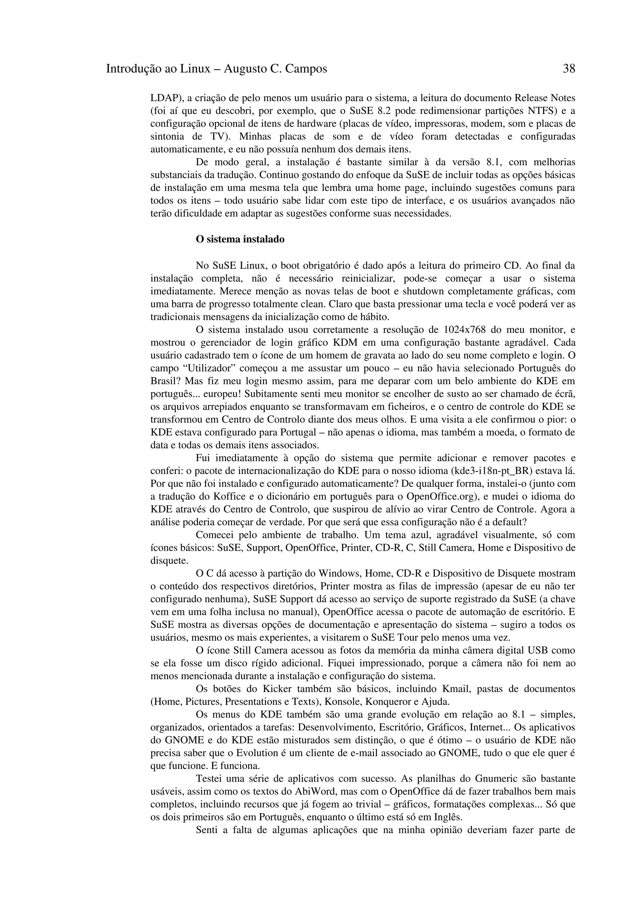 Introdução ao Linux – Augusto C. Campos 38
LDAP), a criação de pelo menos um usuário para o sistema, a leitura do documento Release Notes
(foi aí que eu descobri, por exemplo, que o SuSE 8.2 pode redimensionar partições NTFS) e a
configuração opcional de itens de hardware (placas de vídeo, impressoras, modem, som e placas de
sintonia de TV). Minhas placas de som e de vídeo foram detectadas e configuradas
automaticamente, e eu não possuía nenhum dos demais itens.
De modo geral, a instalação é bastante similar à da versão 8.1, com melhorias
substanciais da tradução. Continuo gostando do enfoque da SuSE de incluir todas as opções básicas
de instalação em uma mesma tela que lembra uma home page, incluindo sugestões comuns para
todos os itens – todo usuário sabe lidar com este tipo de interface, e os usuários avançados não
terão dificuldade em adaptar as sugestões conforme suas necessidades.
O sistema instalado
No SuSE Linux, o boot obrigatório é dado após a leitura do primeiro CD. Ao final da
instalação completa, não é necessário reinicializar, pode-se começar a usar o sistema
imediatamente. Merece menção as novas telas de boot e shutdown completamente gráficas, com
uma barra de progresso totalmente clean. Claro que basta pressionar uma tecla e você poderá ver as
tradicionais mensagens da inicialização como de hábito.
O sistema instalado usou corretamente a resolução de 1024x768 do meu monitor, e
mostrou o gerenciador de login gráfico KDM em uma configuração bastante agradável. Cada
usuário cadastrado tem o ícone de um homem de gravata ao lado do seu nome completo e login. O
campo “Utilizador” começou a me assustar um pouco – eu não havia selecionado Português do
Brasil? Mas fiz meu login mesmo assim, para me deparar com um belo ambiente do KDE em
português... europeu! Subitamente senti meu monitor se encolher de susto ao ser chamado de écrã,
os arquivos arrepiados enquanto se transformavam em ficheiros, e o centro de controle do KDE se
transformou em Centro de Controlo diante dos meus olhos. E uma visita a ele confirmou o pior: o
KDE estava configurado para Portugal – não apenas o idioma, mas também a moeda, o formato de
data e todas os demais itens associados.
Fui imediatamente à opção do sistema que permite adicionar e remover pacotes e
conferi: o pacote de internacionalização do KDE para o nosso idioma (kde3-i18n-pt_BR) estava lá.
Por que não foi instalado e configurado automaticamente? De qualquer forma, instalei-o (junto com
a tradução do Koffice e o dicionário em português para o OpenOffice.org), e mudei o idioma do
KDE através do Centro de Controlo, que suspirou de alívio ao virar Centro de Controle. Agora a
análise poderia começar de verdade. Por que será que essa configuração não é a default?
Comecei pelo ambiente de trabalho. Um tema azul, agradável visualmente, só com
ícones básicos: SuSE, Support, OpenOffice, Printer, CD-R, C, Still Camera, Home e Dispositivo de
disquete.
O C dá acesso à partição do Windows, Home, CD-R e Dispositivo de Disquete mostram
o conteúdo dos respectivos diretórios, Printer mostra as filas de impressão (apesar de eu não ter
configurado nenhuma), SuSE Support dá acesso ao serviço de suporte registrado da SuSE (a chave
vem em uma folha inclusa no manual), OpenOffice acessa o pacote de automação de escritório. E
SuSE mostra as diversas opções de documentação e apresentação do sistema – sugiro a todos os
usuários, mesmo os mais experientes, a visitarem o SuSE Tour pelo menos uma vez.
O ícone Still Camera acessou as fotos da memória da minha câmera digital USB como
se ela fosse um disco rígido adicional. Fiquei impressionado, porque a câmera não foi nem ao
menos mencionada durante a instalação e configuração do sistema.
Os botões do Kicker também são básicos, incluindo Kmail, pastas de documentos
(Home, Pictures, Presentations e Texts), Konsole, Konqueror e Ajuda.
Os menus do KDE também são uma grande evolução em relação ao 8.1 – simples,
organizados, orientados a tarefas: Desenvolvimento, Escritório, Gráficos, Internet... Os aplicativos
do GNOME e do KDE estão misturados sem distinção, o que é ótimo – o usuário de KDE não
precisa saber que o Evolution é um cliente de e-mail associado ao GNOME, tudo o que ele quer é
que funcione. E funciona.
Testei uma série de aplicativos com sucesso. As planilhas do Gnumeric são bastante
usáveis, assim como os textos do AbiWord, mas com o OpenOffice dá de fazer trabalhos bem mais
completos, incluindo recursos que já fogem ao trivial – gráficos, formatações complexas... Só que
os dois primeiros são em Português, enquanto o último está só em Inglês.
Senti a falta de algumas aplicações que na minha opinião deveriam fazer parte de
 
