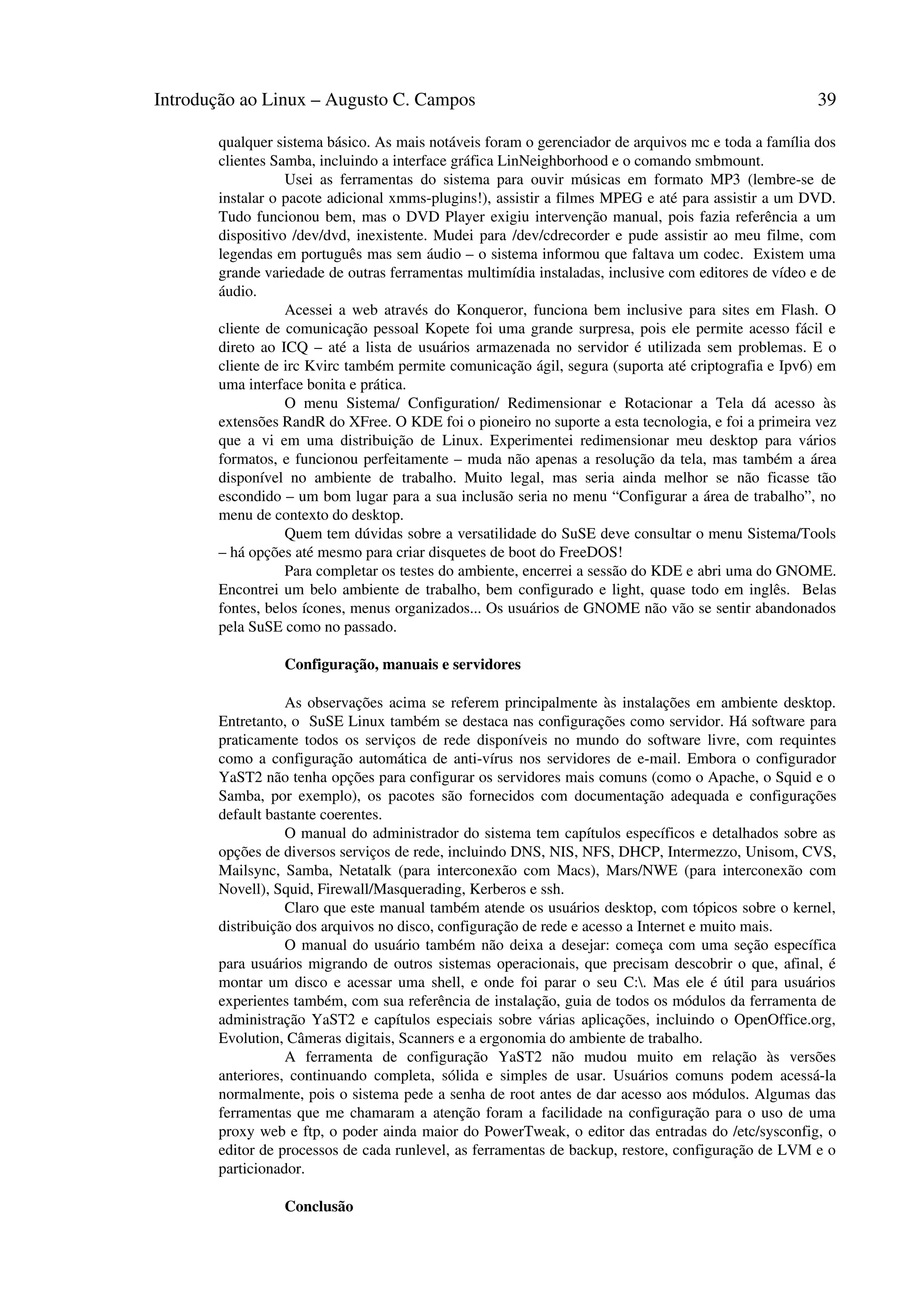 Introdução ao Linux – Augusto C. Campos 39
qualquer sistema básico. As mais notáveis foram o gerenciador de arquivos mc e toda a família dos
clientes Samba, incluindo a interface gráfica LinNeighborhood e o comando smbmount.
Usei as ferramentas do sistema para ouvir músicas em formato MP3 (lembre-se de
instalar o pacote adicional xmms-plugins!), assistir a filmes MPEG e até para assistir a um DVD.
Tudo funcionou bem, mas o DVD Player exigiu intervenção manual, pois fazia referência a um
dispositivo /dev/dvd, inexistente. Mudei para /dev/cdrecorder e pude assistir ao meu filme, com
legendas em português mas sem áudio – o sistema informou que faltava um codec. Existem uma
grande variedade de outras ferramentas multimídia instaladas, inclusive com editores de vídeo e de
áudio.
Acessei a web através do Konqueror, funciona bem inclusive para sites em Flash. O
cliente de comunicação pessoal Kopete foi uma grande surpresa, pois ele permite acesso fácil e
direto ao ICQ – até a lista de usuários armazenada no servidor é utilizada sem problemas. E o
cliente de irc Kvirc também permite comunicação ágil, segura (suporta até criptografia e Ipv6) em
uma interface bonita e prática.
O menu Sistema/ Configuration/ Redimensionar e Rotacionar a Tela dá acesso às
extensões RandR do XFree. O KDE foi o pioneiro no suporte a esta tecnologia, e foi a primeira vez
que a vi em uma distribuição de Linux. Experimentei redimensionar meu desktop para vários
formatos, e funcionou perfeitamente – muda não apenas a resolução da tela, mas também a área
disponível no ambiente de trabalho. Muito legal, mas seria ainda melhor se não ficasse tão
escondido – um bom lugar para a sua inclusão seria no menu “Configurar a área de trabalho”, no
menu de contexto do desktop.
Quem tem dúvidas sobre a versatilidade do SuSE deve consultar o menu Sistema/Tools
– há opções até mesmo para criar disquetes de boot do FreeDOS!
Para completar os testes do ambiente, encerrei a sessão do KDE e abri uma do GNOME.
Encontrei um belo ambiente de trabalho, bem configurado e light, quase todo em inglês. Belas
fontes, belos ícones, menus organizados... Os usuários de GNOME não vão se sentir abandonados
pela SuSE como no passado.
Configuração, manuais e servidores
As observações acima se referem principalmente às instalações em ambiente desktop.
Entretanto, o SuSE Linux também se destaca nas configurações como servidor. Há software para
praticamente todos os serviços de rede disponíveis no mundo do software livre, com requintes
como a configuração automática de anti-vírus nos servidores de e-mail. Embora o configurador
YaST2 não tenha opções para configurar os servidores mais comuns (como o Apache, o Squid e o
Samba, por exemplo), os pacotes são fornecidos com documentação adequada e configurações
default bastante coerentes.
O manual do administrador do sistema tem capítulos específicos e detalhados sobre as
opções de diversos serviços de rede, incluindo DNS, NIS, NFS, DHCP, Intermezzo, Unisom, CVS,
Mailsync, Samba, Netatalk (para interconexão com Macs), Mars/NWE (para interconexão com
Novell), Squid, Firewall/Masquerading, Kerberos e ssh.
Claro que este manual também atende os usuários desktop, com tópicos sobre o kernel,
distribuição dos arquivos no disco, configuração de rede e acesso a Internet e muito mais.
O manual do usuário também não deixa a desejar: começa com uma seção específica
para usuários migrando de outros sistemas operacionais, que precisam descobrir o que, afinal, é
montar um disco e acessar uma shell, e onde foi parar o seu C:. Mas ele é útil para usuários
experientes também, com sua referência de instalação, guia de todos os módulos da ferramenta de
administração YaST2 e capítulos especiais sobre várias aplicações, incluindo o OpenOffice.org,
Evolution, Câmeras digitais, Scanners e a ergonomia do ambiente de trabalho.
A ferramenta de configuração YaST2 não mudou muito em relação às versões
anteriores, continuando completa, sólida e simples de usar. Usuários comuns podem acessá-la
normalmente, pois o sistema pede a senha de root antes de dar acesso aos módulos. Algumas das
ferramentas que me chamaram a atenção foram a facilidade na configuração para o uso de uma
proxy web e ftp, o poder ainda maior do PowerTweak, o editor das entradas do /etc/sysconfig, o
editor de processos de cada runlevel, as ferramentas de backup, restore, configuração de LVM e o
particionador.
Conclusão
 