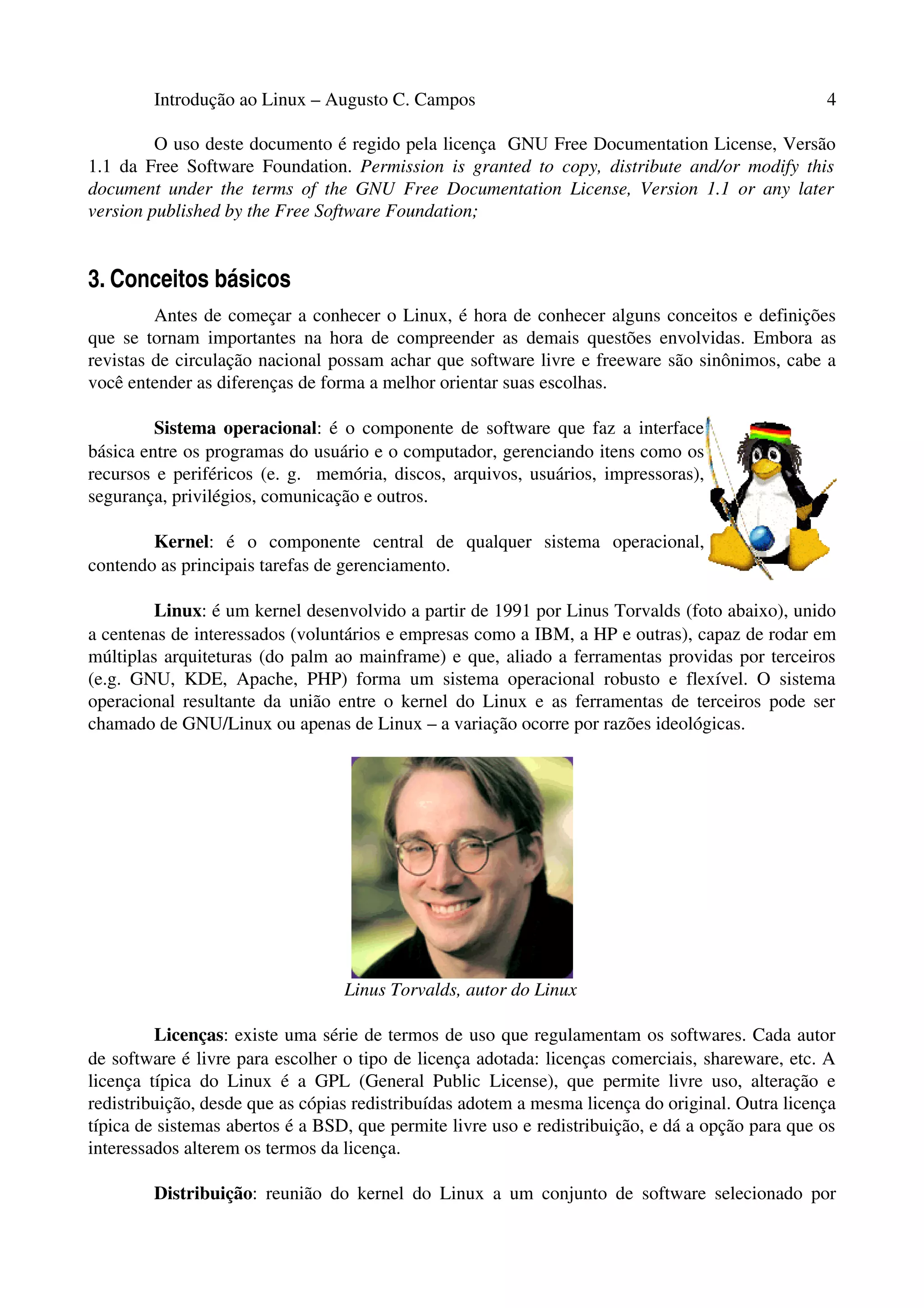Introdução ao Linux – Augusto C. Campos 4
O uso deste documento é regido pela licença GNU Free Documentation License, Versão
1.1 da Free Software Foundation. Permission is granted to copy, distribute and/or modify this
document under the terms of the GNU Free Documentation License, Version 1.1 or any later
version published by the Free Software Foundation;
3. Conceitos básicos
Antes de começar a conhecer o Linux, é hora de conhecer alguns conceitos e definições
que se tornam importantes na hora de compreender as demais questões envolvidas. Embora as
revistas de circulação nacional possam achar que software livre e freeware são sinônimos, cabe a
você entender as diferenças de forma a melhor orientar suas escolhas.
Sistema operacional: é o componente de software que faz a interface
básica entre os programas do usuário e o computador, gerenciando itens como os
recursos e periféricos (e. g. memória, discos, arquivos, usuários, impressoras),
segurança, privilégios, comunicação e outros.
Kernel: é o componente central de qualquer sistema operacional,
contendo as principais tarefas de gerenciamento.
Linux: é um kernel desenvolvido a partir de 1991 por Linus Torvalds (foto abaixo), unido
a centenas de interessados (voluntários e empresas como a IBM, a HP e outras), capaz de rodar em
múltiplas arquiteturas (do palm ao mainframe) e que, aliado a ferramentas providas por terceiros
(e.g. GNU, KDE, Apache, PHP) forma um sistema operacional robusto e flexível. O sistema
operacional resultante da união entre o kernel do Linux e as ferramentas de terceiros pode ser
chamado de GNU/Linux ou apenas de Linux – a variação ocorre por razões ideológicas.
Linus Torvalds, autor do Linux
Licenças: existe uma série de termos de uso que regulamentam os softwares. Cada autor
de software é livre para escolher o tipo de licença adotada: licenças comerciais, shareware, etc. A
licença típica do Linux é a GPL (General Public License), que permite livre uso, alteração e
redistribuição, desde que as cópias redistribuídas adotem a mesma licença do original. Outra licença
típica de sistemas abertos é a BSD, que permite livre uso e redistribuição, e dá a opção para que os
interessados alterem os termos da licença.
Distribuição: reunião do kernel do Linux a um conjunto de software selecionado por
 