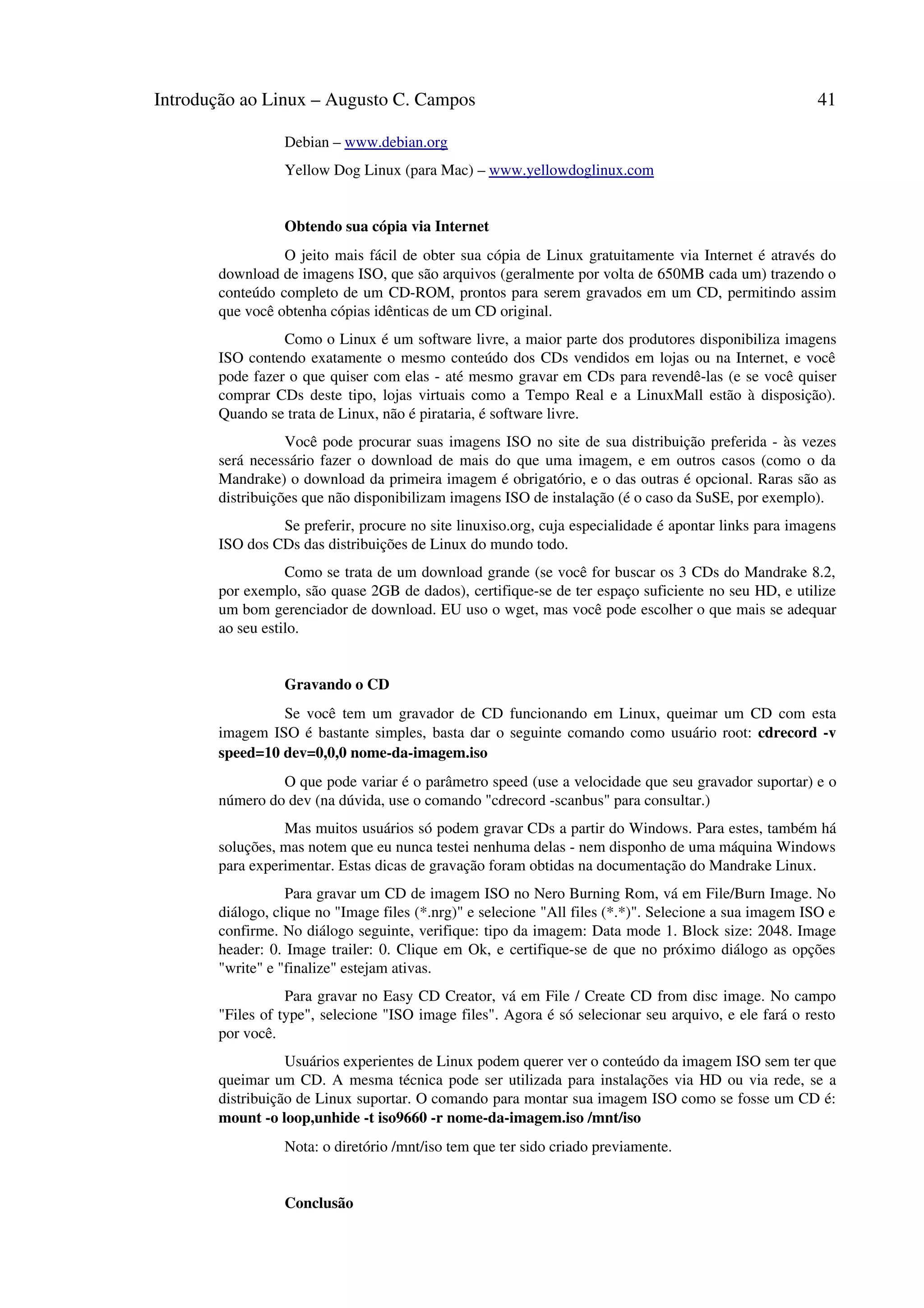 Introdução ao Linux – Augusto C. Campos 41
Debian – www.debian.org
Yellow Dog Linux (para Mac) – www.yellowdoglinux.com
Obtendo sua cópia via Internet
O jeito mais fácil de obter sua cópia de Linux gratuitamente via Internet é através do
download de imagens ISO, que são arquivos (geralmente por volta de 650MB cada um) trazendo o
conteúdo completo de um CD-ROM, prontos para serem gravados em um CD, permitindo assim
que você obtenha cópias idênticas de um CD original.
Como o Linux é um software livre, a maior parte dos produtores disponibiliza imagens
ISO contendo exatamente o mesmo conteúdo dos CDs vendidos em lojas ou na Internet, e você
pode fazer o que quiser com elas - até mesmo gravar em CDs para revendê-las (e se você quiser
comprar CDs deste tipo, lojas virtuais como a Tempo Real e a LinuxMall estão à disposição).
Quando se trata de Linux, não é pirataria, é software livre.
Você pode procurar suas imagens ISO no site de sua distribuição preferida - às vezes
será necessário fazer o download de mais do que uma imagem, e em outros casos (como o da
Mandrake) o download da primeira imagem é obrigatório, e o das outras é opcional. Raras são as
distribuições que não disponibilizam imagens ISO de instalação (é o caso da SuSE, por exemplo).
Se preferir, procure no site linuxiso.org, cuja especialidade é apontar links para imagens
ISO dos CDs das distribuições de Linux do mundo todo.
Como se trata de um download grande (se você for buscar os 3 CDs do Mandrake 8.2,
por exemplo, são quase 2GB de dados), certifique-se de ter espaço suficiente no seu HD, e utilize
um bom gerenciador de download. EU uso o wget, mas você pode escolher o que mais se adequar
ao seu estilo.
Gravando o CD
Se você tem um gravador de CD funcionando em Linux, queimar um CD com esta
imagem ISO é bastante simples, basta dar o seguinte comando como usuário root: cdrecord -v
speed=10 dev=0,0,0 nome-da-imagem.iso
O que pode variar é o parâmetro speed (use a velocidade que seu gravador suportar) e o
número do dev (na dúvida, use o comando "cdrecord -scanbus" para consultar.)
Mas muitos usuários só podem gravar CDs a partir do Windows. Para estes, também há
soluções, mas notem que eu nunca testei nenhuma delas - nem disponho de uma máquina Windows
para experimentar. Estas dicas de gravação foram obtidas na documentação do Mandrake Linux.
Para gravar um CD de imagem ISO no Nero Burning Rom, vá em File/Burn Image. No
diálogo, clique no "Image files (*.nrg)" e selecione "All files (*.*)". Selecione a sua imagem ISO e
confirme. No diálogo seguinte, verifique: tipo da imagem: Data mode 1. Block size: 2048. Image
header: 0. Image trailer: 0. Clique em Ok, e certifique-se de que no próximo diálogo as opções
"write" e "finalize" estejam ativas.
Para gravar no Easy CD Creator, vá em File / Create CD from disc image. No campo
"Files of type", selecione "ISO image files". Agora é só selecionar seu arquivo, e ele fará o resto
por você.
Usuários experientes de Linux podem querer ver o conteúdo da imagem ISO sem ter que
queimar um CD. A mesma técnica pode ser utilizada para instalações via HD ou via rede, se a
distribuição de Linux suportar. O comando para montar sua imagem ISO como se fosse um CD é:
mount -o loop,unhide -t iso9660 -r nome-da-imagem.iso /mnt/iso
Nota: o diretório /mnt/iso tem que ter sido criado previamente.
Conclusão
 