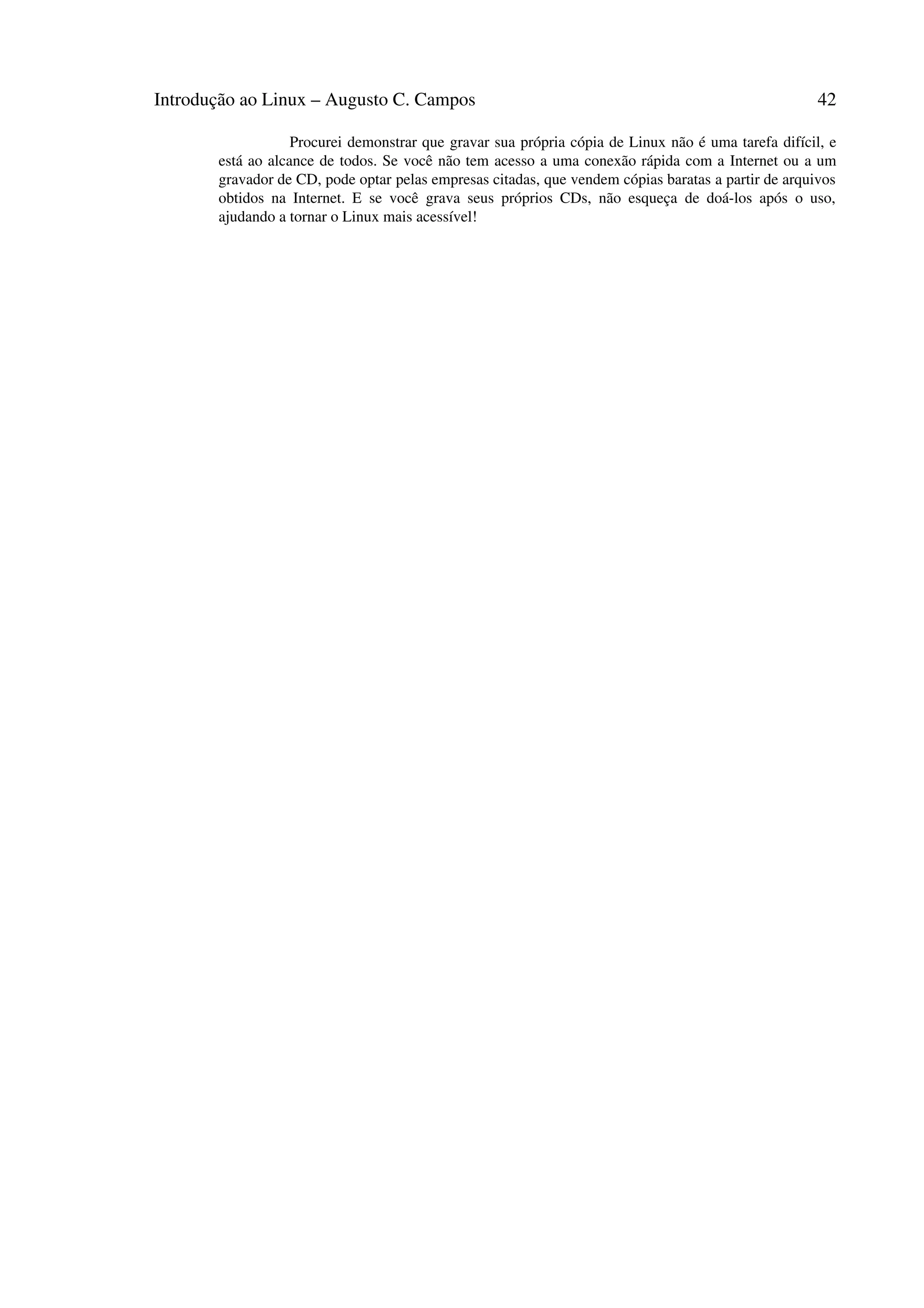Introdução ao Linux – Augusto C. Campos 42
Procurei demonstrar que gravar sua própria cópia de Linux não é uma tarefa difícil, e
está ao alcance de todos. Se você não tem acesso a uma conexão rápida com a Internet ou a um
gravador de CD, pode optar pelas empresas citadas, que vendem cópias baratas a partir de arquivos
obtidos na Internet. E se você grava seus próprios CDs, não esqueça de doá-los após o uso,
ajudando a tornar o Linux mais acessível!
 