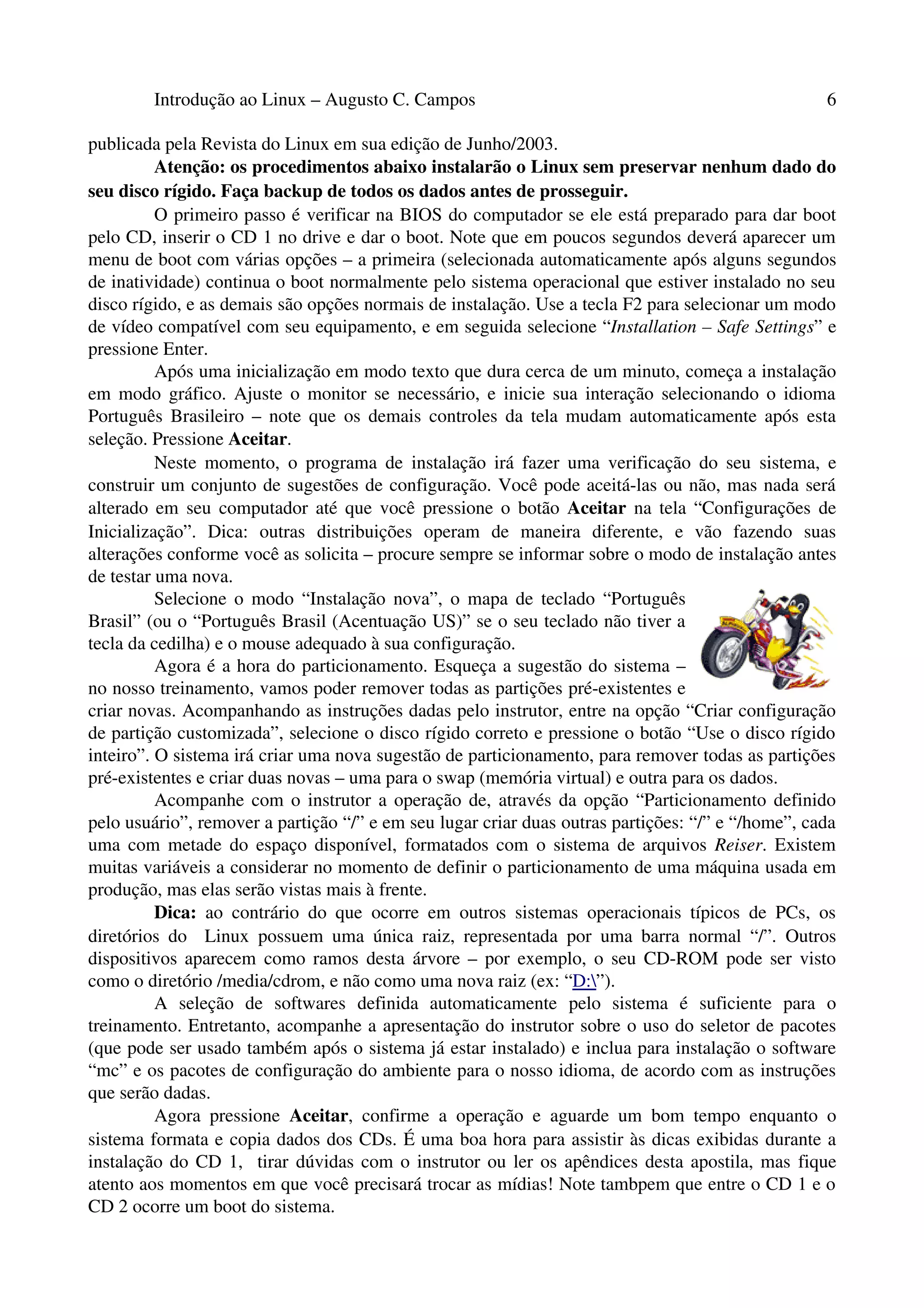 Introdução ao Linux – Augusto C. Campos 6
publicada pela Revista do Linux em sua edição de Junho/2003.
Atenção: os procedimentos abaixo instalarão o Linux sem preservar nenhum dado do
seu disco rígido. Faça backup de todos os dados antes de prosseguir.
O primeiro passo é verificar na BIOS do computador se ele está preparado para dar boot
pelo CD, inserir o CD 1 no drive e dar o boot. Note que em poucos segundos deverá aparecer um
menu de boot com várias opções – a primeira (selecionada automaticamente após alguns segundos
de inatividade) continua o boot normalmente pelo sistema operacional que estiver instalado no seu
disco rígido, e as demais são opções normais de instalação. Use a tecla F2 para selecionar um modo
de vídeo compatível com seu equipamento, e em seguida selecione “Installation – Safe Settings” e
pressione Enter.
Após uma inicialização em modo texto que dura cerca de um minuto, começa a instalação
em modo gráfico. Ajuste o monitor se necessário, e inicie sua interação selecionando o idioma
Português Brasileiro – note que os demais controles da tela mudam automaticamente após esta
seleção. Pressione Aceitar.
Neste momento, o programa de instalação irá fazer uma verificação do seu sistema, e
construir um conjunto de sugestões de configuração. Você pode aceitá-las ou não, mas nada será
alterado em seu computador até que você pressione o botão Aceitar na tela “Configurações de
Inicialização”. Dica: outras distribuições operam de maneira diferente, e vão fazendo suas
alterações conforme você as solicita – procure sempre se informar sobre o modo de instalação antes
de testar uma nova.
Selecione o modo “Instalação nova”, o mapa de teclado “Português
Brasil” (ou o “Português Brasil (Acentuação US)” se o seu teclado não tiver a
tecla da cedilha) e o mouse adequado à sua configuração.
Agora é a hora do particionamento. Esqueça a sugestão do sistema –
no nosso treinamento, vamos poder remover todas as partições pré-existentes e
criar novas. Acompanhando as instruções dadas pelo instrutor, entre na opção “Criar configuração
de partição customizada”, selecione o disco rígido correto e pressione o botão “Use o disco rígido
inteiro”. O sistema irá criar uma nova sugestão de particionamento, para remover todas as partições
pré-existentes e criar duas novas – uma para o swap (memória virtual) e outra para os dados.
Acompanhe com o instrutor a operação de, através da opção “Particionamento definido
pelo usuário”, remover a partição “/” e em seu lugar criar duas outras partições: “/” e “/home”, cada
uma com metade do espaço disponível, formatados com o sistema de arquivos Reiser. Existem
muitas variáveis a considerar no momento de definir o particionamento de uma máquina usada em
produção, mas elas serão vistas mais à frente.
Dica: ao contrário do que ocorre em outros sistemas operacionais típicos de PCs, os
diretórios do Linux possuem uma única raiz, representada por uma barra normal “/”. Outros
dispositivos aparecem como ramos desta árvore – por exemplo, o seu CD-ROM pode ser visto
como o diretório /media/cdrom, e não como uma nova raiz (ex: “D:”).
A seleção de softwares definida automaticamente pelo sistema é suficiente para o
treinamento. Entretanto, acompanhe a apresentação do instrutor sobre o uso do seletor de pacotes
(que pode ser usado também após o sistema já estar instalado) e inclua para instalação o software
“mc” e os pacotes de configuração do ambiente para o nosso idioma, de acordo com as instruções
que serão dadas.
Agora pressione Aceitar, confirme a operação e aguarde um bom tempo enquanto o
sistema formata e copia dados dos CDs. É uma boa hora para assistir às dicas exibidas durante a
instalação do CD 1, tirar dúvidas com o instrutor ou ler os apêndices desta apostila, mas fique
atento aos momentos em que você precisará trocar as mídias! Note tambpem que entre o CD 1 e o
CD 2 ocorre um boot do sistema.
 