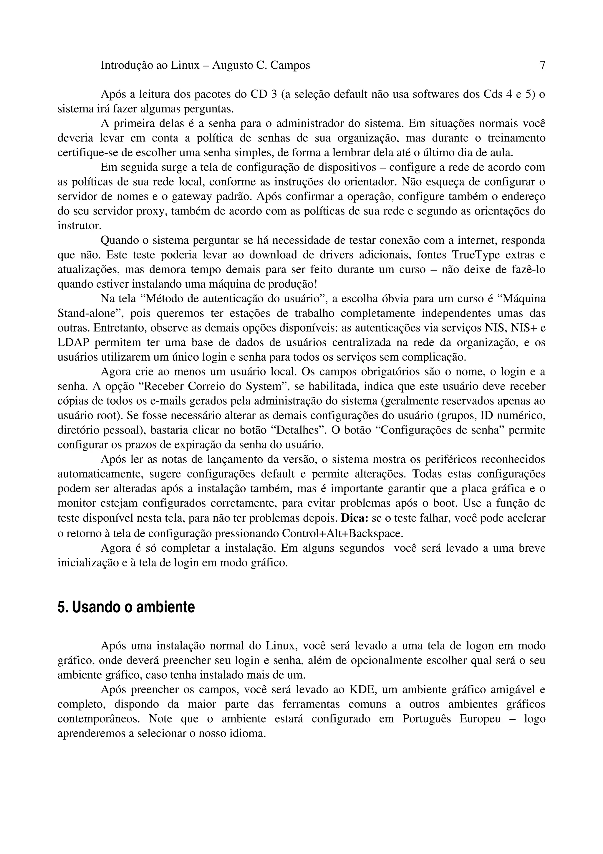 Introdução ao Linux – Augusto C. Campos 7
Após a leitura dos pacotes do CD 3 (a seleção default não usa softwares dos Cds 4 e 5) o
sistema irá fazer algumas perguntas.
A primeira delas é a senha para o administrador do sistema. Em situações normais você
deveria levar em conta a política de senhas de sua organização, mas durante o treinamento
certifique-se de escolher uma senha simples, de forma a lembrar dela até o último dia de aula.
Em seguida surge a tela de configuração de dispositivos – configure a rede de acordo com
as políticas de sua rede local, conforme as instruções do orientador. Não esqueça de configurar o
servidor de nomes e o gateway padrão. Após confirmar a operação, configure também o endereço
do seu servidor proxy, também de acordo com as políticas de sua rede e segundo as orientações do
instrutor.
Quando o sistema perguntar se há necessidade de testar conexão com a internet, responda
que não. Este teste poderia levar ao download de drivers adicionais, fontes TrueType extras e
atualizações, mas demora tempo demais para ser feito durante um curso – não deixe de fazê-lo
quando estiver instalando uma máquina de produção!
Na tela “Método de autenticação do usuário”, a escolha óbvia para um curso é “Máquina
Stand-alone”, pois queremos ter estações de trabalho completamente independentes umas das
outras. Entretanto, observe as demais opções disponíveis: as autenticações via serviços NIS, NIS+ e
LDAP permitem ter uma base de dados de usuários centralizada na rede da organização, e os
usuários utilizarem um único login e senha para todos os serviços sem complicação.
Agora crie ao menos um usuário local. Os campos obrigatórios são o nome, o login e a
senha. A opção “Receber Correio do System”, se habilitada, indica que este usuário deve receber
cópias de todos os e-mails gerados pela administração do sistema (geralmente reservados apenas ao
usuário root). Se fosse necessário alterar as demais configurações do usuário (grupos, ID numérico,
diretório pessoal), bastaria clicar no botão “Detalhes”. O botão “Configurações de senha” permite
configurar os prazos de expiração da senha do usuário.
Após ler as notas de lançamento da versão, o sistema mostra os periféricos reconhecidos
automaticamente, sugere configurações default e permite alterações. Todas estas configurações
podem ser alteradas após a instalação também, mas é importante garantir que a placa gráfica e o
monitor estejam configurados corretamente, para evitar problemas após o boot. Use a função de
teste disponível nesta tela, para não ter problemas depois. Dica: se o teste falhar, você pode acelerar
o retorno à tela de configuração pressionando Control+Alt+Backspace.
Agora é só completar a instalação. Em alguns segundos você será levado a uma breve
inicialização e à tela de login em modo gráfico.
5. Usando o ambiente
Após uma instalação normal do Linux, você será levado a uma tela de logon em modo
gráfico, onde deverá preencher seu login e senha, além de opcionalmente escolher qual será o seu
ambiente gráfico, caso tenha instalado mais de um.
Após preencher os campos, você será levado ao KDE, um ambiente gráfico amigável e
completo, dispondo da maior parte das ferramentas comuns a outros ambientes gráficos
contemporâneos. Note que o ambiente estará configurado em Português Europeu – logo
aprenderemos a selecionar o nosso idioma.
 
