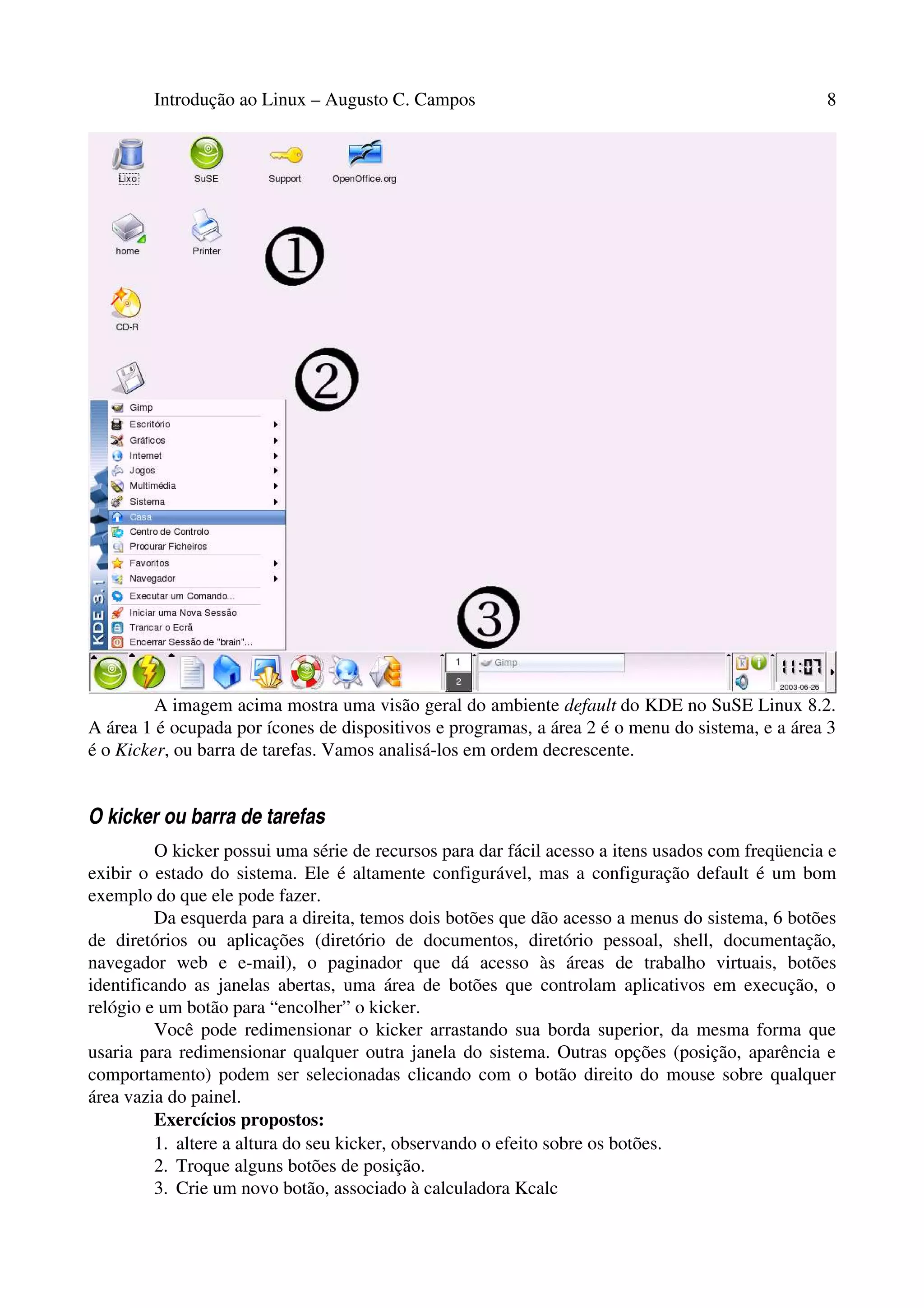 Introdução ao Linux – Augusto C. Campos 8
A imagem acima mostra uma visão geral do ambiente default do KDE no SuSE Linux 8.2.
A área 1 é ocupada por ícones de dispositivos e programas, a área 2 é o menu do sistema, e a área 3
é o Kicker, ou barra de tarefas. Vamos analisá-los em ordem decrescente.
O kicker ou barra de tarefas
O kicker possui uma série de recursos para dar fácil acesso a itens usados com freqüencia e
exibir o estado do sistema. Ele é altamente configurável, mas a configuração default é um bom
exemplo do que ele pode fazer.
Da esquerda para a direita, temos dois botões que dão acesso a menus do sistema, 6 botões
de diretórios ou aplicações (diretório de documentos, diretório pessoal, shell, documentação,
navegador web e e-mail), o paginador que dá acesso às áreas de trabalho virtuais, botões
identificando as janelas abertas, uma área de botões que controlam aplicativos em execução, o
relógio e um botão para “encolher” o kicker.
Você pode redimensionar o kicker arrastando sua borda superior, da mesma forma que
usaria para redimensionar qualquer outra janela do sistema. Outras opções (posição, aparência e
comportamento) podem ser selecionadas clicando com o botão direito do mouse sobre qualquer
área vazia do painel.
Exercícios propostos:
1. altere a altura do seu kicker, observando o efeito sobre os botões.
2. Troque alguns botões de posição.
3. Crie um novo botão, associado à calculadora Kcalc
 