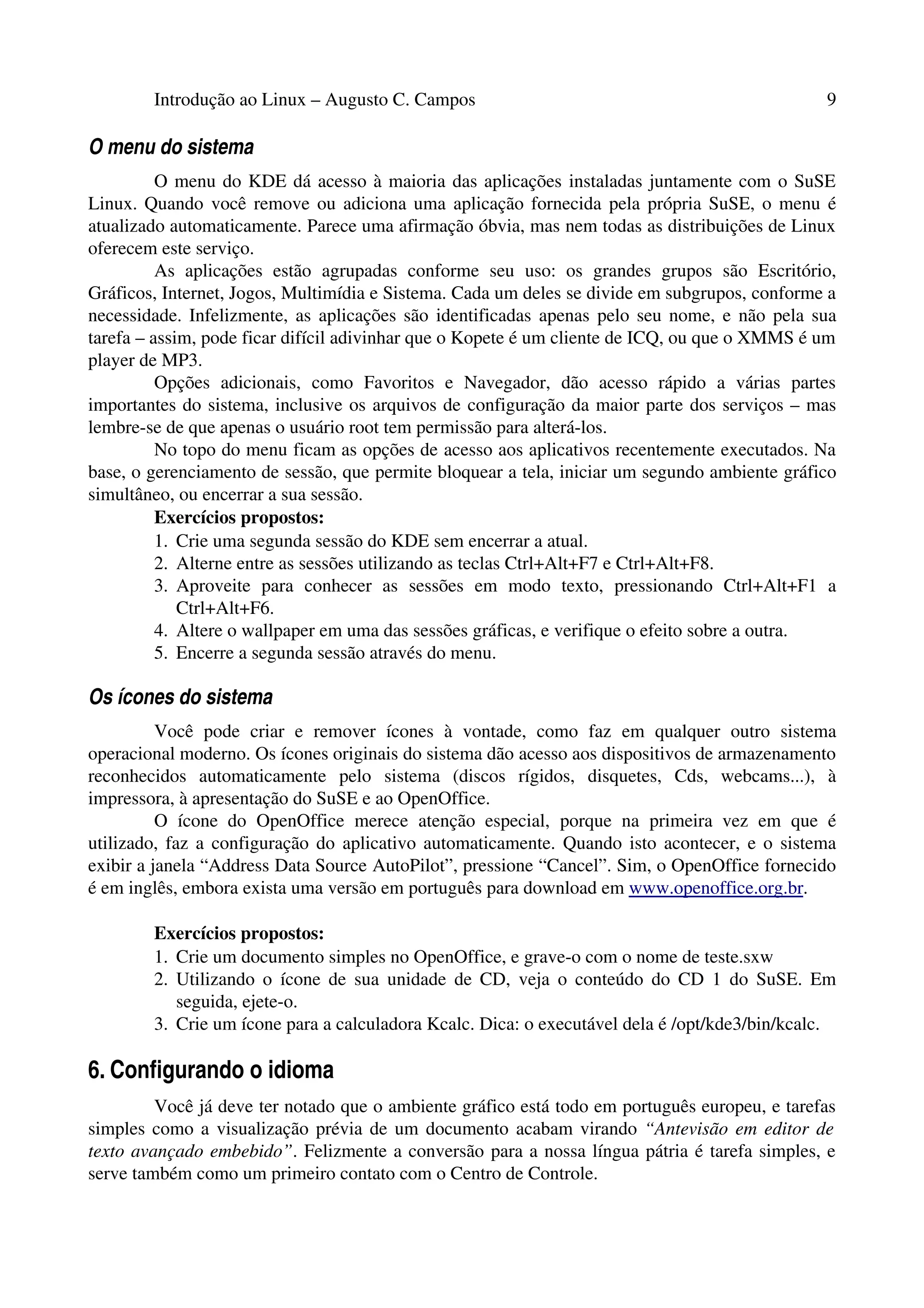 Introdução ao Linux – Augusto C. Campos 9
O menu do sistema
O menu do KDE dá acesso à maioria das aplicações instaladas juntamente com o SuSE
Linux. Quando você remove ou adiciona uma aplicação fornecida pela própria SuSE, o menu é
atualizado automaticamente. Parece uma afirmação óbvia, mas nem todas as distribuições de Linux
oferecem este serviço.
As aplicações estão agrupadas conforme seu uso: os grandes grupos são Escritório,
Gráficos, Internet, Jogos, Multimídia e Sistema. Cada um deles se divide em subgrupos, conforme a
necessidade. Infelizmente, as aplicações são identificadas apenas pelo seu nome, e não pela sua
tarefa – assim, pode ficar difícil adivinhar que o Kopete é um cliente de ICQ, ou que o XMMS é um
player de MP3.
Opções adicionais, como Favoritos e Navegador, dão acesso rápido a várias partes
importantes do sistema, inclusive os arquivos de configuração da maior parte dos serviços – mas
lembre-se de que apenas o usuário root tem permissão para alterá-los.
No topo do menu ficam as opções de acesso aos aplicativos recentemente executados. Na
base, o gerenciamento de sessão, que permite bloquear a tela, iniciar um segundo ambiente gráfico
simultâneo, ou encerrar a sua sessão.
Exercícios propostos:
1. Crie uma segunda sessão do KDE sem encerrar a atual.
2. Alterne entre as sessões utilizando as teclas Ctrl+Alt+F7 e Ctrl+Alt+F8.
3. Aproveite para conhecer as sessões em modo texto, pressionando Ctrl+Alt+F1 a
Ctrl+Alt+F6.
4. Altere o wallpaper em uma das sessões gráficas, e verifique o efeito sobre a outra.
5. Encerre a segunda sessão através do menu.
Os ícones do sistema
Você pode criar e remover ícones à vontade, como faz em qualquer outro sistema
operacional moderno. Os ícones originais do sistema dão acesso aos dispositivos de armazenamento
reconhecidos automaticamente pelo sistema (discos rígidos, disquetes, Cds, webcams...), à
impressora, à apresentação do SuSE e ao OpenOffice.
O ícone do OpenOffice merece atenção especial, porque na primeira vez em que é
utilizado, faz a configuração do aplicativo automaticamente. Quando isto acontecer, e o sistema
exibir a janela “Address Data Source AutoPilot”, pressione “Cancel”. Sim, o OpenOffice fornecido
é em inglês, embora exista uma versão em português para download em www.openoffice.org.br.
Exercícios propostos:
1. Crie um documento simples no OpenOffice, e grave-o com o nome de teste.sxw
2. Utilizando o ícone de sua unidade de CD, veja o conteúdo do CD 1 do SuSE. Em
seguida, ejete-o.
3. Crie um ícone para a calculadora Kcalc. Dica: o executável dela é /opt/kde3/bin/kcalc.
6. Configurando o idioma
Você já deve ter notado que o ambiente gráfico está todo em português europeu, e tarefas
simples como a visualização prévia de um documento acabam virando “Antevisão em editor de
texto avançado embebido”. Felizmente a conversão para a nossa língua pátria é tarefa simples, e
serve também como um primeiro contato com o Centro de Controle.
 