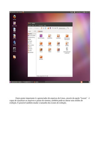 Outro ponto importante é o gerenciador de arquivos do Linux, através da opção "Locais" é
capaz de visualizar os arquivos e pastas do sistema, também pode-se alterar seus modos de
exibição. É possível também mudar o tamanho dos ícones de exibição.

 