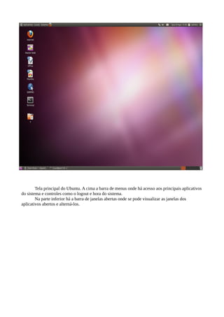 Tela principal do Ubuntu. A cima a barra de menus onde há acesso aos principais aplicativos
do sistema e controles como o logout e hora do sistema.
Na parte inferior há a barra de janelas abertas onde se pode visualizar as janelas dos
aplicativos abertos e alterná-los.

 