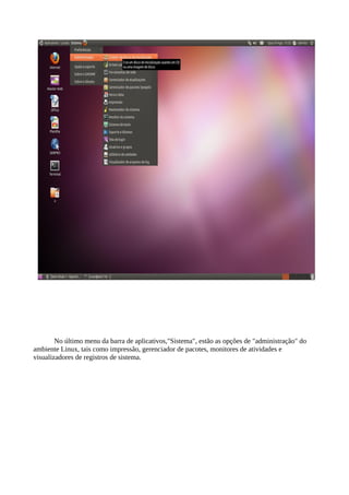 No último menu da barra de aplicativos,"Sistema", estão as opções de "administração" do
ambiente Linux, tais como impressão, gerenciador de pacotes, monitores de atividades e
visualizadores de registros de sistema.

 